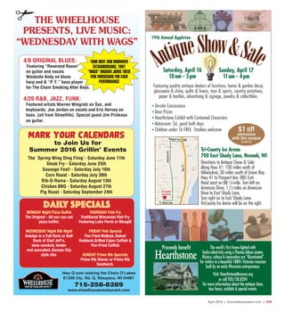 April 2016 | SceneNewspaper.com | R39
Hwy Q over looking the Chain O’Lakes
715-258-8289
www.wheelhouserestaurant.com
THE WHEELHOUSE
PRESENTS, LIVE MUSIC:
“WEDNESDAY WITH WAGS”
YOUR HOST AND DRUMMER
EXTRAORDINAIRE, TONY
“WAGS” WAGNER JOINS THESE
FINE MUSICIANS FOR EACH
PERFORMANCE
4/6 ORIGINAL BLUES:
Featuring “Reverend Raven”
on guitar and vocals
Westside Andy on blues
harp and & “P.T.” bass player
for The Chain Smoking Alter Boys.
4/20 R&B, JAZZ, FUNK:
Featured artists Warren Wiegratz on Sax, and
keyboards, Joe Jordan on vocals and Eric Hervey on
bass. (all from Streetlife). Special guest Jim Prideaux
on guitar.
MARK YOUR CALENDARS
to Join Us for
Summer 2016 Grillin’ Events
The `Spring Wing Ding Fling`- Saturday June 11th
Steak Fry - Saturday June 25th
Sausage Fest! - Saturday July 16th
Corn Roast - Saturday July 30th
Rib-O-Rama - Saturday August 13th
Chicken BBQ - Saturday August 27th
Pig Roast - Saturday September 24th
E1209 Cty. Rd. Q, Waupaca, WI 54981
MONDAY Night Pizza Buffet
The Original - All you can eat
pizza buffet.
WEDNESDAY Night Rib Night
Indulge in a Full Rack or Half
Rack of Chef Jeff`s,
slow-smoked, tender
and succulent, Kansas City
style ribs.
THURSDAY Fish Fry
Traditional Wisconsin Fish Fry
Featuring Lake Perch or Bluegill
FRIDAY Fish Special
Pan Fried Walleye, Baked
Haddock,Grilled Cajun Catfish &
Pan-Fried Catfish
SUNDAY Prime Rib Specials
Prime Rib Dinner or Prime Rib
Sandwich.
Daily Specials
19th Annual Appleton
Featuring quality antique dealers of furniture, home & garden decor,
glassware & china, quilts & linens, toys & sports, country primitives,
paper & textiles, advertising & signage, jewelry & collectibles.
The world’s first home lighted with
hydro-electricity using a Thomas Edison system.
History, culture & innovation are “illuminated”
for visitors in a beautiful 1880’s Victorian mansion
built by an early Wisconsin entrepreneur.
Visit: HearthstoneMuseum.org
or call 920.730.8204
for more information about the antique show,
tour hours, exhibits & special events.
Proceeds benefit
$1 off
admission
with this coupon
(Limit 2)
AntiqueShow&SaleSaturday, April 16
10am - 5pm
Sunday, April 17
11am - 4pm
• On-site Concessions
• Door Prizes
• Hearthstone Exhibit with Costumed Characters
• Admission: $6, good both days
• Children under 16 FREE. Strollers welcome
Tri-County Ice Arena
700 East Shady Lane, Neenah, WI
Directions to Antique Show & Sale:
Along Hwy 41: 100 miles north of
Milwaukee; 30 miles south of Green Bay.
Hwy 41 to Prospect Ave (BB) Exit.
Head west on BB 1/4 mile. Turn left on
American Drive; 11/2 miles on American
Drive to East Shady Lane.
Turn right on to East Shady Lane.
Tri-County Ice Arena will be on the right.E. Shady Lane
Tri-County
Ice Arena
AmericanDr.
Hwy41
Prospect Ave. (BB)
 
