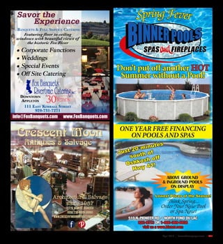 April 2016 | SceneNewspaper.com | R47
Crescent Moon
Architectural Salvage
since 1987
Antiques & Salvage
537 N. Main St. Oshkosh
(920) 232-MOON (6666)
www.crescentmoonantiquesandsalvage.com
30
info@FoxBanquets.com www.FoxBanquets.com
SpringFever
Don’t put off another HOT
Summer without a Pool!
ONE YEAR FREE FINANCING
ON POOLS AND SPAS
ABOVE GROUND
& INGROUND POOLS
ON DISPLAY
510 N. PIONEER RD. • NORTH FOND DU LAC
922-9313 OR 1-800-369-6938
visit us a www.binner.com
Think Spring...
Order Your New Pool
or Spa Now!
Lowest Prices of the Season!
Just 20 minutes
south of
Oshkosh off
Hwy 41!
 