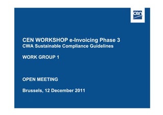CEN WORKSHOP e-Invoicing Phase 3
CWA Sustainable Compliance Guidelines

WORK GROUP 1



OPEN MEETING

Brussels, 12 December 2011
 