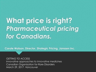 What price is right?
Pharmaceutical pricing
for Canadians.
Carole Watson, Director, Strategic Pricing, Janssen Inc.
GETTING TO ACCESS
Innovative approaches to innovative medicines
Canadian Organization for Rare Disorders
March 29, 2017. Vancouver
 