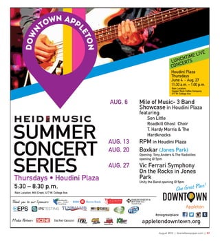August 2015 | SceneNewspaper.com | R7
appletondowntown.org
#onegreatplace
SUMMER
CONCERT
SERIES
5:30 – 8:30 p.m.
Rain Location: Mill Creek, 417 W. College Ave.
Thank you to our Sponsors:
®
Charitable Funds
Media Partners:
Thursdays • Houdini Plaza
Appleton
One Great Place!
LUNCHTIME LIVE
CONCERTS
Rain Location:
Copper Rock Coffee Company
417 W. College Ave.
Houdini Plaza
Thursdays
June 4 – Aug. 27
11:30 a.m. – 1:00 p.m.
AUG. 6 Mile of Music- 3 Band
Showcase in Houdini Plaza
featuring:
Son Little
Roadkill Ghost Choir
T. Hardy Morris & The
Hardknocks
AUG. 13 RPM in Houdini Plaza
AUG. 20 Boxkar (Jones Park)
Opening: Tony Anders & The Radiolites
opening @ 5pm
AUG. 27 Vic Ferrari Symphony
On the Rocks in Jones
Park
Unity the Band opening @ 5pm
 