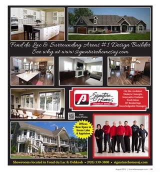 August 2015 | SceneNewspaper.com | R9
Showrooms located in Fond du Lac & Oshkosh • (920) 539-3800 • signaturehomesaj.com
View
Home Photos
On Site Architect
Modern Concepts
Innovative Features
Fresh Ideas
3D Renderings
Knowledgeable Managers
Fond du Lac & Surrounding Areas #1 Design Builder
See why at www.signaturehomesaj.com
Offices
Now Open in
Green Lake
& Appleton
 