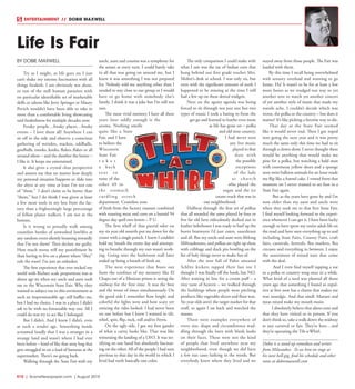 R10  | SceneNewspaper.com | August 2015
BY DOBIE MAXWELL
Try as I might, as life goes on I just
can’t shake my intense fascination with all
things freakish. I am obviously not alone,
or run of the mill human parasites with
no particular identifiable set of marketable
skills or talents like Jerry Springer or Maury
Povich wouldn’t have been able to rake in
more than a comfortable living showcasing
said freakishness for multiple decades now.
Freaky people…freaky places…freaky
events – I love them all! Anywhere I can
sit off to the side and observe a conscious
gathering of weirdos, wackos, oddballs,
goofballs, mooks, kooks, flukes, flakes or all
around idiots – and the dumber the better –
I like it. It keeps me entertained.
It also gives a crystal clear perspective
and assures me that no matter how deeply
my personal situation happens to slide into
the abyss at any time at least I’m not one
of “them.” I don’t claim to be better than
“them,” but I do think I was given at least
a few more tools in my box from the fac-
tory than a frighteningly large percentage
of fellow planet walkers. I am not at the
bottom.
Is it wrong to proudly walk among
countless hordes of unwashed lowlifes at
any random event silently beaming inwardly
that I’m not them? Then declare me guilty.
How much worse will my punishment be
than having to live on a planet where “they”
rule the roost? I’m just an onlooker.
The first experience that ever rocked my
world with Richter scale proportions was at
about age six when my uncle and aunt took
me to the Wisconsin State Fair. Why they
wanted to subject me to this environment at
such an impressionable age still baffles me,
but I had no choice. I was in a place I didn’t
ask to be with no foreseeable way out. All I
could do was try to act like I belonged.
But I didn’t. And I knew I didn’t, even
at such a tender age. Something inside
screamed loudly that I was a stranger in a
strange land and wasn’t where I had ever
been before – kind of like that stray bug that
gets smuggled in on a load of bananas at the
supermarket. There’s no going back.
Walking through the State Fair with my
uncle, aunt and cousins was a symphony for
the senses at every turn. I could barely take
in all that was going on around me, but I
knew it was something I was not prepared
for. Nobody told me anything other than I
needed to stay close to our group or I would
have to go home with somebody else’s
family. I think it was a joke but I’m still not
sure.
The most vivid memory I have all these
years later oddly enough is the
aroma. Nothing smells
quite like a State
Fair, and I have
to believe the
Wisconsin
State Fair
t a k e s
a back
s e a t t o
none of the
other 49 in
the stomach
curdling stench
department. Countless tons
of fresh from the factory manure combined
with roasting meat and corn on a humid 94
degree day spell two letters – P U.
The first whiff of that putrid odor on
my six year old nostrils put me down for the
count with a single punch. I knew I couldn’t
hold my breath the entire day and attempt-
ing to breathe through my ears wasn’t work-
ing. Going into the bathroom stall later
ended up being a breath of fresh air.
The next experience that busts out
from the confines of my memory like El
Chapo out of a Mexican prison is seeing the
midway for the first time. It was the best
and the worst of times simultaneously. On
the good side I remember how bright and
colorful the lights were and how scary yet
enticing the rides looked. I had never been
on one before but I knew I wanted to tilt,
whirl, spin, flip, rock, roll and/or Ferris.
On the ugly side, I got my first gander
of what a carny looks like. That was like
witnessing the landing of a UFO. It was ter-
rifying on one hand but absolutely fascinat-
ing on the other. All of the people I had seen
previous to that day in the world in which I
lived had teeth basically one color.
The only comparison I could make with
what I saw was the ear of Indian corn that
hung behind our first grade teacher Mrs.
Molter’s desk at school. I was only six, but
even with the significant amount of teeth I
happened to be missing at the time I still
had a few up on these dental midgets.
Next on the agony agenda was being
forced to sit through not just one but two
types of music I took a hating to from the
get go and learned to loathe even more
as life has gone on – polka
and old time country.
I had never seen
any live music
played to that
date with
the possible
exceptions
of the lady
at church
who played the
organ and the ice
cream truck that was in
our neighborhood.
Halfway through the first set of polkas
that all sounded the same played by four or
five fat old farts ridiculously decked out in
leather lederhosen I was ready to barf up the
burnt bratwurst I’d just eaten, sauerkraut
and all. But my uncle and aunt were lifelong
Milwaukeeans, and polkas are right up there
with cribbage and duck pin bowling on the
list of holy things never to make fun of.
After the tent full of Pabst smeared
Schlitz kickers tapped their last toe I
thought I was finally off the hook, but NO.
After waiting in line for a cream puff – a
tiny taste of heaven – we walked through
the buildings where people were pitching
products like vegetable slicers and floor wax.
Six year olds aren’t the target market for that
stuff, so again I sat back and watched the
masses.
There were examples everywhere of
every size, shape and circumference wad-
dling through the barn with blank looks
on their faces. These were not the kind
of people that lived anywhere near my
neighborhood, even though we did have
a few nut cases lurking in the weeds. But
everybody knew where they lived and we
stayed away from those people. The Fair was
loaded with them.
By this time I recall being overwhelmed
with sensory overload and wanting to go
home. Ha! It wasn’t to be for at least a few
more hours as we trudged our way to yet
another tent to watch yet another concert
of yet another style of music that made my
tonsils ache. I couldn’t decide which was
worse, the polka or the country – but does it
matter? It’s like picking a favorite way to die.
That day at the State Fair seemed
like it would never end. Then I got roped
into going the next year and it was pretty
much the same only this time we had to sit
through a clown show. I never thought there
would be anything that would make me
pine for a polka, but watching a bald man
with enormous yellow shoes and a sponge
nose twist balloon animals for an hour made
me flip like a funnel cake. I vowed from that
moment on I never wanted to set foot in a
State Fair again.
But as the years have gone by and I’m
now older than my aunt and uncle were
when they took me to that first State Fair,
I find myself looking forward to the experi-
ence whenever I can get it. I have been lucky
enough to have spent my entire adult life on
the road and have seen everything up to and
including State Fairs, County Fairs, craft
fairs, carnivals, festivals, flea markets, flea
circuses and everything in between. I enjoy
the assortment of mixed nuts that come
with the deal.
And I even find myself tapping a toe
to a polka or country song once in a while.
What kind of a seed was planted all those
years ago that something I found so repul-
sive at first now has a charm that makes me
wax nostalgic. And that smell. Manure and
meat mixed make my mouth moist.
I absolutely believe that aliens exist and
that they have visited us in person. If you
don’t think so, take a walk down the midway
at any carnival or fair. They’re here…and
they’re operating the Tilt-a-Whirl.
Dobie is a stand up comedian and writer
from Milwaukee. To see him on stage at
his next hell-gig, find his schedule and other
rants at dobiemaxwell.com
Life Is Fair
ENTERTAINMENT // DOBIE MAXWELL
 