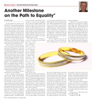 R16  | SceneNewspaper.com | August 2015
NEWS & VIEWS  //  THE VIEW FROM THE LEFT-FIELD SEATS
Another Milestone
on the Path to Equality”
BY DENIS RILEY
On June 26th the U.S. Supreme Court
held that the 14th amendment guarantees
of due process and equal protection of the
laws meant that no state could ban mar-
riages between members of the same sex,
just as it had held almost 50 years earlier
that no state could ban marriages between
individuals of different races. Reaction was
fast from those who supported the deci-
sion, and fast and furious from those who
opposed it. Six weeks will have gone by
by the time you read this, but I am willing
to bet that the issues I am about to discuss
will not have been resolved by that time.
Some of those fast and furious reac-
tions seem pretty much the political
equivalent of Shakespeare’s “sound and
fury, signifying nothing.” There will not be
a Constitutional amendment to restore the
right of the states to define marriage (Scott
Walker and Ted Cruz), nor an “all-out
assault against the religious freedom rights
of those Christians who disagree” (Gover-
nor Bobby Jindahl of Louisiana). Amend-
ments to the U.S. Constitution are hard to
pull off – the Equal Rights Amendment
died in the ratification process and there is
still no personhood amendment – and so
far all the political bluster has been aimed
at protecting, not assaulting, the rights of
Christians bothered by gay marriage.
But there have been furious responses
that require very serious thought.
First, no Supreme Court decision is
self-executing. People, especially people
with “executive power” in state and local
governments have to implement many of
these decisions. To the ear of a nearly 72
year old Political Science professor, the
words coming out of the mouths of public
officials in the immediate aftermath of the
gay marriage decision seem to echo those
of politicians reacting to the 1954 Supreme
Court decision in Brown v. Board of
Education. Texas Governor Greg Abbot’s
assertion that, “No Texan is required to
act contrary to his or her religious beliefs
regarding marriage,” was followed quickly
by Texas Attorney General Ken Paxton’s
assurance to county clerks throughout
the state that their religious beliefs could
trump the Supreme Court’s decision and
that he, his office, and an army of Texas
attorneys would be behind them in the
decision to refuse to issue marriage licenses
to gay couples. Louisiana Parish (county)
clerks are refusing to issue licenses and one
Alabama judge has refused to issue mar-
riage licenses to any couples in his county.
Equal protection at work.
But under the 14th amendment,
all states are required to provide equal
protection of the
laws – along with
due process protec-
tions – to all of
its citizens and
the U.S. Supreme
Court – which the
last time I looked
had the authority
to interpret those
provisions – had
declared that issu-
i n g m a r r i a g e
licenses to same
sex couples was a
duty of state and
local authorities. I
don’t have any idea
if what seems to
be shaping up as a
battle over gay mar-
riage could ever produce anything like the
battles over school integration. The South
was a great deal more invested in Jim Crow
than it is in protecting religious liberties,
and Mark Twain was probably right that
history doesn’t really repeat itself, but it
surely does rhyme. I have no formula for
addressing the state-federal confrontation
that seems to be looming, but we had
better come up with one.
I have a good bit more sympathy for
the bakers, the florists, and the musicians,
who believe their artistry would somehow
be offensive to their God if put in the
service of a gay wedding. This would have
to be particularly painful for those who
believe their artistry to be a gift from their
God. Talk about ungrateful. But I sympa-
thize more with the gay men and women
simply trying to assert a right they have
finally been granted. Besides, the bakers,
florists, and musicians are also business
people, and once you go into business you
are obligated by a combination of law and
human decency to treat customers equally.
But it is precisely here where this question
gets a little complicated.
The U.S. Supreme Court can tell
county clerks in Texas that they have to
issue a marriage license to a gay couple,
but can’t tell a baker that he or she must
provide that couple a wedding cake. The
14th amendment due process and equal
protection clauses do not apply to private
citizens and their actions. Congress, a
state legislature, and probably even a city
council can tell a baker he or she must
provide that cake, but the Supreme Court
cannot and has not. The mandate for pri-
vate businesses to stop discriminating on
the basis of race, gender, etc., remember,
is embedded in the Civil Rights Act of
1964. No such protection resides in that
statute for victims of discrimination based
on sexual orientation. Can you imagine
this Congress doing that? How about the
Texas state legislature?
Finally, there are genuinely religious
organizations worried about the impact
of the ruling on their ability to preach and
practice their faith. The chairman of the
religious liberty committee of the U.S.
Conference of Catholic Bishops, who also
serves as the Archbishop of the Diocese of
Baltimore, was particularly fearful about
being, “silenced or penalized or losing our
tax exemption,” if the Church continues
to “operate our ministries and to live our
lives according to the truth about mar-
riage.” Again, thinking about this political
climate, this Congress and state legislatures
of a majority of the states, and even the
Supreme Court ruling on the right of the
members of the Westboro Baptist Church
to protest at military funerals by excoriat-
ing gay men and women, I think the Arch-
bishop has little to worry about.
There are however, dozens of specific
questions that will have to be litigated.
To borrow just one from Chief Justice
Roberts, what about a religiously based
university that provides housing for mar-
ried couples and refuses to house a same
sex couple?
See you in court. That’s where we bal-
ance conflicting rights.
Enough out of me.
 