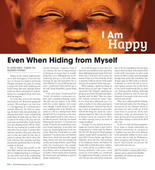 R18  | SceneNewspaper.com | August 2015
BY JOHN PRICE - KABHIR,THE
BUDDHIST ADVISER
Readers of this column might perceive
me as dark and negative. If you feel that
way, it’s because my deepest soul-baring
thoughts juxtapose the pain of coming
to grips with truth while inhabiting this
human being. But truly, although deepest
truths are elusive and painful to confront,
doing so is a courageous thing, and it pays
off in the long run.
As I write this, we’re in the transition
time between our Wisconsin spring and
summer. Meteorologists say that June
1 is the beginning of a weatherperson’s
summer. Whatever, the birds are chirp-
ing; the flower beds and potted plants are
showing their birth. I used to dread being
awake when the birds wake up. Now I am
at peace if I’m awake at this time and wel-
come their morning hellos. Lately, the first
ones start chirping around 3:00 am. Other
than the cats wanting me to awake at that
time when I’m not ready, I welcome their
welcomes and feel a deep peace when they
start to wake up to greet the day; that is,
unless it’s raining, then they’re silent. But
I also truly love rainy mornings, and those
days provide a profound solace as the drops
resonate on the roof.
Why is “hiding from myself” in the
title? Well, truth be told, discovering our-
selves is a frightening thing, as in doing so,
we must shed much of the conditioning
that forms our personalities. Buddhists
call this “letting go,” as practice. Truly, if
you embrace the idea of impermanence
as letting go, as we get closer to actually
doing that, it is a challenging way to live.
Embracing that way is not really about
rejecting the ego and personality, but it
most definitely is a way of life having one’s
entire conditioned reality backed up to
the wall, facing (hopefully) a gentle firing
squad.
A few years back, I found myself the
“victim” of a robbery, a serious auto acci-
dent, and a crippling orthopedic matter.
This after nine eye surgeries in the 1990s,
with five occular implants and cranial
nerve damage. I recall sitting in my hall-
way, wondering what to do: Should I sur-
render to a life in a nursing home? What
should I do? As it turned out at the time,
I simply applied myself to what I knew to
be effective practice. Each day, one breath
following the previous. I re-learned just
sitting. I’d known this worked from many
years of past experience. It was either that
or give up, and giving up wasn’t in my rep-
ertoire. Mind you, I lived alone in a small
apartment. I was damn poor, and I had few
distractions, which was ironically a good
thing. Instinct and some Zen training told
me that just sitting would be a good thing,
under the circumstances. Sure enough,
with the financial challenges, the orthope-
dic problems, and an accompanying return
to health, I found myself newly accepting
life’s former pain and loneliness as positive
things. Good practice.
So, as life has gone on since then, I’ve
had a few more problems of the same ilk as
those challenging me previously. Each time
lately, now, I look back and re-create the
matters of that crisis time of my life. If I do
so sincerely, I pull up and out of the malais
and into the acceptance of the times past.
When making a significant change in
lifestyle about ten years ago, I began call-
ing myself, “Mr. Nobody,” signifying my
giving up the former life labels and replac-
ing them with “no label.” Thus, for a time,
Mr. Nobody roamed my house. Now,
as I’ve lived these additional years, I’ve
come to realize it’s not about rejecting my
individual existence. Instead of rejection of
ego, I favor of integrating my personality
with all the things we cannot see. I am a
spiritual empiricist: Thus I do not believe
in things I cannot see or perceive. That’s
not about rejecting God or any forms of
energy manifested.
A lineage I’m very fond of, because it
might just unweave back to pure truth is
encapsulated in a book titled No Mind-I
Am The Self. The book by David Godman
explains simple beliefs tracing back to the
mid-20th Century Indian sage Ramana
Maharshi, about the lives and teachings
of Sri Lakshmana Swamy and Mathru Sri
Sarada (who are both alive and in residence
at a small ashram in southern India).
Ramana Maharshi, who pretty much
stayed out of the public eye, manifested
his enlightenment through a monastic life-
style. He was truly a man of few words, but
later in life he responded to devotees pleas
and set down his ideas. If his readers of his
words really concentrate on what truth
means, he offers us what cannot be grasped
through mere words. But nonetheless, like
all great sages, he offers truth is as directly
as possible in a book. He tells us not to
reject human existence, but to shed layers
of our social conditioning like we shed
our clothing before bathing. Although
we define ourselves by what we wear, but
obviously it’s not nearly to the extent we do
with our sense of self.
When first I called myself Mr. Nobody,
I look back and realize now that doing so
was part of my own elaborate scheme to
put armor over who I really am. It feels
much better to accept me, all the time
working to make my presentation less
about getting rid of my personality and
more about making it a better fit for all of
who I am.
So then it’s really all about integration.
If we begin to deeply understand our
personal conditioning, we can grow in
a healthier way than if we were oblivious
to the personality baubles we use to cover,
yes cover, who we truly are. Meditation is
about acceptance and letting go. Just sit.
Just be. And if you do, you can enter the
truth of who you truly are.
John Price-Kabhir is a former public school
educator and an ordained Zen Buddhist
householder. He welcomes you input at
920-558-3076.
Even When Hiding from Myself
I Am
Happy
 