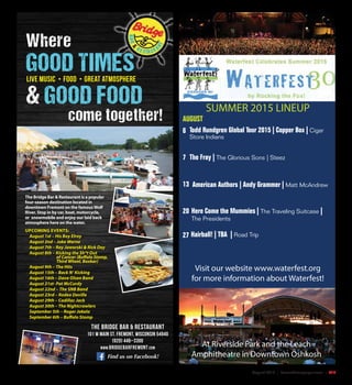August 2015 | SceneNewspaper.com | R19
SUMMER 2015 LINEUP
AUGUST
6
7
13
20
27
Todd Rundgren Global Tour 2015 | Copper Box | Cigar
Store Indians
Here Come the Mummies | The Traveling Suitcase |
The Presidents
Hairball! | TBA | Road Trip
American Authors | Andy Grammer | Matt McAndrew
The Fray | The Glorious Sons | Steez
Visit our website www.waterfest.org
for more information about Waterfest!
At Riverside Park and the Leach
Amphitheatre in Downtown Oshkosh
The Bridge Bar & Restaurant
101 W Main St. Fremont, Wisconsin 54940
(920) 446–3300
www.bridgebarfremont.com
Find us on Facebook!
The Bridge Bar & Restaurant is a popular
four-season destination located in
downtown Fremont on the famousWolf
River. Stop in by car, boat, motorcycle,
or snowmobile and enjoy our laid back
atmosphere here on the water.
UPCOMING EVENTS:
August 1st – His Boy Elroy
August 2nd – Jake Warne
August 7th – Ray Jaworski & Rick Dey
August 8th – Kicking the Sh*t Out
of Cancer (Buffalo Stomp,
Third Wheel, Boxkar)
August 9th – The Hits
August 15th – Back N’ Kicking
August 16th – Dave Olsen Band
August 21st- Pat McCurdy
August 22nd – The SNB Band
August 23rd – Rodeo Deville
August 29th – Cadillac Jack
August 30th – The Nightcrawlers
September 5th – Roger Jokela
September 6th – Buffalo Stomp
Where
GOOD TIMES
& GOOD FOOD
come together!
live Music • Food • Great atmosphere
 