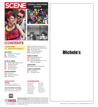 August 2015 | Central Wisconsin | SceneNewspaper.com | L3
CENTRAL WISCONSIN
EDITION
Advertising deadline for September is August 20 at 5 p.m. Submit ads to
ads@scenenewspaper.com.The SCENE is published monthly by Calumet
Press, Inc.The SCENE provides news and commentary on politics, current
events, arts and entertainment, and daily living.We retain sole ownership
of all non-syndicated editorial work and staff-produced advertisements
contained herein. No duplication is allowed without permission from
Calumet Press,Inc.2015.
PO Box 227 •Chilton,WI
53014 •920-849-4551
Calumet
PRESSINC.
L4 R30
L8
George Halas
Jean Detjen
Merry Dudley
Jamie Lee Rake
Kimberely Fisher
Steve Lonsway
Dobie Maxwell
Tony Palmeri
Robert Meyer
Denis Riley
John Price
Rob Zimmer
Will Stahl
Blaine Schultz
Jane Spietz
Michael Casper
Trish Derge
CONTENTS
SCENE STAFF
Publisher
James Moran • 920.418.1777
jmoran@scenenewspaper.com
Associate Publisher & Ad Sales
Norma Jean Fochs • 715.254.6324
njfochs@scenenewspaper.com
CONTRIBUTORS
COVER STORY
L4	 Wifee & the HuzzBand
FINE ARTS
L8	 Delicious Ambiguity
R8	 Foxy Finds
R22	 Trout Museum
FOOD & DRINK
R2	 Barrel Aged Bigfoot Ale
R2	 Yankee Buzzard
R4	 A Taste For It
R6	 The Wine Cave
R6	 Tricia’s Table
ENTERTAINMENT
R10	 Life Is Fair
R18	 Buddhist Adviser
R24	 CD Review
R26	 Lawrence Dream Team
R28	 Postcards from Milwaukee
R30	 The Guess Who
R32	 Just Another Band
R34	 Concert Watch
NEWS & VIEWS
R12	 Divided We Stand
R14	 Right Wing Nut
R16	 Another Milestone on the
Path to Equality
OUTDOORS
R20	 Apartment Gardening
EVENT CALENDARS
R36	 Live Music
L9	 The Big Events
Michele’s
 