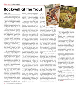 R22  | SceneNewspaper.com | August 2015
BY WILL STAHL
As a five – seven year-old child in a very
small town in northern Illinois, my mother
sent me, when shaggy, to a barber shop no
more than a hundred yards from our home.
It was the real old-fashioned kind with big
windows, seats around the walls for wait-
ing (appointments were unknown), the
smell of hair tonic mingling with the odor
of the bar on the other side of a door, and
always piles of tattered magazines.
The ones I remember were the Saturday
Evening Posts because their covers were
colorful paintings that generally told a
story about people much like those in my
world. The people might be either sex and
any age, and the story might be funny or
sad or heartwarming, but I could look
at the picture and keep seeing that story
happen. They gave me something to do
while sitting warily among the town’s
characters who often passed back and forth
through the door to the seedy tavern.
Many of those covers were probably
by Norman Rockwell––when I later saw
named examples of his style, they looked
so familiar, and the place I saw them
belonged in one of those pictures.
The Trout Museum of Art’s current
show: “Norman Rockwell: A Portrait of
America” displays collections from two
different periods in his career, both on loan
from the Norman Rockwell Museum in
Stockbridge Massachusetts until October
25. I arranged a visit with Lindsey DePasse,
Marketing and Events Coordinator. She
passed me off to Rebecca Zornow, Visitor
Services and Volunteer Coordinator who
gave me a tour of the exhibit, pointing out
context and high points.
The first collection, on the lower
level, is from the Post covers he did during
World War II. Titled “Norman Rockwell
in the 1940’s: A View of the American
Homefront,” it is mostly covers he painted
depicting the lives of ordinary citizens
during the war. One series features a GI
character called “Willie Gillis,” militarily
inept but otherwise charming, based on
the amount of attention he receives from
women. In one picture, a young woman
sleeps peacefully with his picture on her
nightstand, in another the same woman
is in a confrontation with a taller blond
woman, as they each brandish the same
photograph of Willie with the same auto-
graph on it. In a third, two attractive USO
volunteers fawn over a grinning Willie.
One shows him neglecting his apple-
pealing duties to read his hometown
paper. In one he’s home on leave, sleeping
contentedly in his own bed. A more seri-
ous one shows a pensive Willie in a church
pew.
Others in the collection portray the
daily lives of civilian Americans during
wartime, often with a wry humor. A
burly “Rosie the Riveter” sits in smudgy
self-satisfaction, eating a sandwich with
her rivet gun on her lap. A salesman, his
clothes on the creek bank, takes a break in
a swimming hole. Some are strictly humor-
ous. In one a young woman is dressed in a
sort of Uncle Sam outfit and loaded with
tools as she races to accomplish all her
many roles as a wartime housewife, among
them wrenches and oil can for her factory
job, rolling pin and milk for her kitchen,
hoe, weeder and water can for her victory
garden, a coin dispenser and a streetcar
conductor hat, headphones under the hat
and a red lantern for signaling. This one
incidentally is one of several that are paired
with the source photograph so the viewer
can see Rockwell’s artistic process.
In one striking black-background
composition, a slyly smiling soldier glances
sideways at his female companion who
looks wide-eyed at the “What to Do in a
Blackout” pamphlet he is holding. Also
present are two examples of his “April
Fools” covers, showing ordinary people
and activities surrounded by bizarre but
carefully blended placements of objects
unconnected to the first-glance scene.
Of course the home front collection
includes his Four Freedoms, inspired by
Franklin Roosevelt’s 1941 speech. He
originally offered them to the government
for free, but was turned down. They were
first published as inserts in the Saturday
Evening Post, and their popularity caused
the government to see its error, and it sent
the originals around the country to drum
up support for war bond sales.
S o m e
o f t h e
c o v e r s
date to the
immediate
p o s t - w a r
period and
t h e y a r e
remarkably
low key and
free of trium-
phalism. A much-matured Willie Gillis
studies on the GI Bill. A mother peels
potatoes with her soldier son and clearly
can’t keep her eyes off him. A sailor sleeps
in a backyard hammock with his dog on
his lap. A veteran on crutches looks with
bemusement at the gift of a war bond.
In one a young Marine has returned a
hero (a newspaper story is pinned on the
wall) to the place he worked before the
war, and his old co-workers surround him,
their faces lit with expectation. The veteran
sits in the center, loosely fingering his
trophy Japanese flag, his expression seem-
ing to say he has no way to explain what he
has lived through, and if he honestly tries,
he’ll be dredging up things he doesn’t really
want to remember. Rockwell’s paintings
sometimes show keen insight into human
character.
The second part of the exhibit, located
upstairs, is called “Norman Rockwell and
the American Family.” It contains many
of the black-and-white drawings he did
for the Massachusetts Mutual Life Insur-
ance Company ad campaign in the 1950’s
and 60’s. Mostly they depict family life,
including a series following a young couple
through courtship, marriage and children.
Many show families in various everyday
situations, quiet evenings, minor celebra-
tions and workaday activities. A few show
men at work. Quite a number of them
reflect the themes and even the composi-
tions of the paintings. A few are shown
with the source photographs, demonstrat-
ing again how Rockwell used his models.
Though critics debate whether Rock-
well can be considered an “artist”––many
feel his work is too sentimental and too
obvious––no one disputes that he was a
consummate craftsman. Art students now
study him for his drafting and color skills.
Just as I was about to leave, Trout Presi-
dent Pamela Williams-Lime mentioned
a gallery on the third floor that I hadn’t
heard about before. It is a relatively recent
addition and it is dedicated to local artists.
The current exhibit is of photographs taken
by the late Loretta Judson, a housewife and
mother from Fond du Lac who used her
pictures simply to save family memories.
Her nephew Richard Margolis found
them after her passing and thought they
deserved some recognition. She took them
in the forties and fifties with an old and
rather simple camera, but she had an eye
for composition and light. Taken around
the same time as the Rockwell covers
downstairs were published, they make a
good counterpoint to that exhibit and will
also be up until October 25.
On my way out I found a large mosaic
of a wind-blown American flag being
pieced together in the lobby by its designer
Kimberly Schonfeld, a local artist. While
she was working on it at that moment,
she told me volunteers have done most of
what’s been done at the farmers’ market.
“It’s been a community project.” Though it
is scheduled to be finished before you will
read this, it will be hanging in the Trout
and will eventually find a home in the
community.
The Trout Museum of Art is open
Monday-Saturday 10 AM – 4 PM and
Sunday from noon – 4PM. Guided tours for
groups can be arranged and a drop-in tour
is conducted every Saturday from 11 AM –
noon. info@troutmuseum.org or call (920)
733-4089.
Rockwell at the Trout
FINE ARTS  //  TROUT MUSEUM
Homefront woman
Home from the War
 