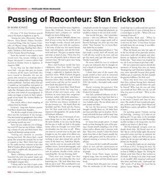 R28  | SceneNewspaper.com | August 2015
ENTERTAINMENT // POSTCARD FROM MILWAUKEE
BY BLAINE SCHULTZ
On June 17th Stan Erickson passed
away at his home in Appleton at age 61.
 Among his titles (Raconteur, Record
Maven, Trivia Baron, Fellow Traveller,
Crossword King, Clip Art Genius, Com-
piler of Obscure Songs, Drinking Buddy,
Recorder of Bootlegs, Bowling Shirt Aficio-
nado), Erickson is best known as co-owner
of New Frontier Record Exchange. 
From the outside it was simply a used
record store, but anyone willing to dig
deeper discovered a counter-culture hub
located on Durkee Street in Appleton. It
closed in 2008.
To me, Stan was the older brother I
never had -- the guy who gave me license
to discover all the music and books that
never existed in Menasha. He was the
person who steered me even deeper when
the muse was taking hold as I began getting
articles published.  And later when Fred and
I cranked up our amplifiers and guitars in
the basement of that store, wailing into the
night like Aborigines discovering fire, Stan
was there with words of encouragement. It
makes me happy to know he had a photo-
graph of my band, The Aimless Blades, in
his last work space.
This article offers a brief sampling of
tributes from his friends.
Erickson’s  long-time business partner
Fred Burts shared some thoughts.
“For the first couple of years of the store,
there was the excitement of the startups.
Our idea started out gangbusters, but within
two years a raft of lawyers descended on us,
and renting records was over.”
Turns out you could rent a lot of things,
but vinyl LP’s was not one of them.  Follow-
ing a stream of cease and desist letters, they
ceased and desisted renting records.
“Getting our clientele to consider
buying was hard. We always had a small
group that wanted the unusual, but we had
to expand on that. That’s where Stan came
in. He could convince someone to buy that
Wall of Voodoo album instead of a Kajagoo-
goo, while I couldn’t sell a life preserver to a
drowning man. “
 Burts, a lifelong craftsman and artist,
branched the store into guitar repair and
sales, while still serving up records and the
newfangled compact discs.
“I always said it was time to open a new
store when one got too full and within the
first three years we had five stores (Appleton,
Green Bay, Oshkosh, Stevens Point and
Kaukauna), had a company car  and had
bought out eleven failing stores.
A peak of almost 100,000 albums was
kind of scary at first, but we rolled with it.
Stan bought records, cleaned and priced
them and held court with the customers.
I did some of that too, but mostly found,
fixed, and sold guitars, and did the book-
work and taxes. This gave us separate duties
and kept us kind of sane. Those first five
years were all growth, both in finances and
customer base. We had a great time being
business moguls!”
Burts and Erickson would also later
collaborate when Tom Hintz (another
early New Frontier presence) opened Tom’s
Garage, a nightclub in Appleton that fea-
tured live music. While Erickson designed
flyers for upcoming shows and helmed
doorman duties, Burts installed the house
sound system and also ran live sound for
most bands that played the venue.
It seems like Green Bay’s Norb Rozek
(AKA Reverend Norb) has long been a
fulcrum of that city’s music scene.  Like
Erickson, he wears many hats: songwriter,
frontman, author, roller derby announcer –
to name but a few. His homegrown music
zine SickTeen was known worldwide in
the pre-internet era.  His bands Boris the
Sprinkler and Rev. Norb and the Onions
have left their mark with live shows and
impressive discographies. He speaks fondly
of Erickson’s influence.
“Among the tens of thousands of awe-
some things Stan is, was, and did, one of
the more notable, in my eyes, was his being
the first guy to really not look at the punks
funny when we brought our weird DIY
merchandise into his store to sell. When
you went to a record store in the past, and
brought in, say, five copies of an album you
had pressed up with the money you saved
working at your after-school job, and the
name of the band was ‘Suburban Mutila-
tion,’ and the cover art was made with vinyl
mailbox letters, Xeroxed photographs, and
a Sharpie, record store personnel tended to
raise an eyebrow, chuckle a little, and say
something like, ‘oh, easy listening, huh?’
“They were nice enough, but they
always gave you the feeling that they were
humoring you. ‘Oh, look what those zany
kids are up to now!’ This contributed to our
already-held belief that we were operating
completely outside the margins of society;
that what we were doing had absolutely no
parallel or relation to the rest of the world.”
Stan was the first guy – that I remember,
anyway – who was different. When you
brought your weird, crappy punk stuff to
Record Exchange (we never got into that
whole “New Frontier” bit in Green Bay),
Stan didn’t bat an eyelash.
He saw nothing abnormal about it. “You
have made a record, and I sell records, and
I will sell your record in my store, and you
get this much, and I get that much. Great!
Thanks! Good luck!” 
He never rolled his eyes or snickered
or gave any indication that he thought we
were a bunch of weirdos. Everything was as
it should be.
I think that’s part of the reason why
people tended to have such an emotional
bond with his stores:  it was a sense of com-
munity there – a community that included
YOU, the weirdo – that hadn’t really existed
before.”
Award winning documentary film
maker and musician John Whitehead knew
Erickson for decades.
Stan had a profound influence on me. I
can only compare what I got from him to a
second college degree. He had big ears and
very Catholic tastes. He was always open to
new sounds and ideas.
He was the first person I knew who
thought critically about art. He didn’t have
just knee-jerk likes and era loyalties. He lis-
tened with both his heart and his head. Stan
read everything and saw stuff in a broader
context.
It’s funny how people grieve. A couple
weeks on from hearing the news of his pass-
ing, I found myself compiling a list of the
artists and/or albums that I associate with
him. These were sounds I either first heard
about from him or that I knew casually but
hadn’t really gotten until he infected me. I
stopped counting at seventy-five artists or
albums.
 As I wrote the list I could still remember
where we were and the conversations we
had. It’s uncanny. Stan did this for hundreds
of people.
When Susan Howe began writing
original songs, Stan was among the first to
offer encouragement and they shared a great
bond.
“I always knew this party was coming. 
That the multitudes in the Stan-tourage
would help me to understand this question
I’ve pondered for 22 years of having Stan as
a central figure in my life – ‘What is the true
meaning of success?’ “
His mother  Ruth said,   “When he
started wearing those bowling shirts I knew
it was over for Stan.” It was funny because
we both knew she was wrong. It was differ-
ent for Stan. Not over. 
What old friends may have lost sight of
in the last decade of his particular journey,
newcomers could still recognize and value. 
Jeremy, an Appleton cab driver told Stan’s
brother Jim,  “Stan’s money was no good I’m
my cab. It was an honor to give him a ride.”
My very conservative parents cherish the
memories of having Stan join our family
Thanksgiving and Christmas holiday’s last
year, most especially because their grand-
children got to experience the fine example
his gracious brilliance. Far from over! 
Those who knew Stan can’t imagine
their lives without having been charmed,
informed by him, and led down the path
he blazed? Who now do you ask what
you would ask him? Who now do you tell
what you want to tell him?  “We’re in this
together.”
I’m writing this from Catherine Street,
at the home I shared with Stan for four
years. The smells of vinyl records and squir-
rels; archives and entropy, dried blood and
dead flowers, poetry and politics. The smell
of home.” 
I’m marching against Vietnam, waving
my freak flag,  counting 1,2,3 what are we
fighting for? I’ve got tubas in the moonlight
as my motor boat skims over lake Winnebago,
my film reel flaps in the living room, my loves
weigh on my mind as I  fail to sleep.
 My Final Jeopardy  pre-guess scores me
double drink chips. My friends meet me at
Pat’s Tap on a thirsty Friday night. My ancient
unwashed jacket and bow tie bedazzle the
wedding part. Dallas and Ruth pick up my
empties for the can goat and adopt my newest
friends into the family.
 I’m cursing Bin Laden out of a dead sleep
at 9:10 am on 9/11. I’m loving the music. I’m
remembering everything. I’m texting Jimmy I’ll
see him at NRBQ in August. I’m  driving the
Valiant (with ‘Jim’s Place or Bust’ written on
the hood). It’s rusting in the yard. Scrap metal
in the landfill. Bills unopened underneath
these letters and ticket stubs. Underneath this
1967 promo 45 of Keep On Lovin’You by
Johnny “Guitar” Watson. 
Passing of Raconteur: Stan Erickson
 