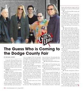 R30  | SceneNewspaper.com | August 2015
BY MICHAEL CASPER
It seems like The Guess Who have been
around forever, and for fans of classic rock
and roll, we couldn’t be happier. I was
lucky enough to talk to one of their found-
ing members, drummer Garry Peterson
about the band’s longevity, life on the road,
and Wisconsin.
Michael: You not only drum, but keep
the books for the band.
Garry: I’m what you call the manag-
ing partner. It’s me and the other original
member, bass player Jim Kale. As we speak
I’m paying off bills because we’re just back
from Virginia and a gig with the Doobies.
M: You’ve been drumming a while.
G: My tenure with the band is about
52 years. I was originally with Randy
Bachman (Bachman-Turner Overdrive) in
a band called Allan and the Silvertones...
it was an amalgam of the two top bands
in Winnipeg that went on to become The
Guess Who. I’ve been playing drums pro-
fessionally since 1949 having had a career
way before The Guess Who, in fact when I
was four years old. Really!
M: You’ve had different incarnations,
and band members over the years. What’s
the audition process like to get in?
G: I don’t think we’ve ever really had
an audition to be honest. Never sat anyone
down and said, ‘play American Woman
and These Eyes...’ we have always had
kind of a pool of guys from Winnipeg who
we knew, knowing they grew up with the
band and knowing the material of The
Guess Who.
M: Your lead vocalist now is from
Thunder Bay.
G: Derek Sharp, yes...he’s been with us
for nine years. We’ve had different varia-
tions over the years. Our keyboardist, flute
and horn player Leonard Shaw, he’s been
with us over twenty years.
M: What about guitarist Will Evanov-
ich?
G: Right now he’s producing a new
album that Styx is working on. He had
been with us for ten years.
M: How do keep it going after all this
time, from family, kids, and all that goes
with it?
G: I’m on my second wife (laugh). It
is rather difficult. My first marriage lasted
26 years, and now I just celebrated my
22nd anniversary with my second wife. It
isn’t easy, because your family and friends
have to share you with the world. And on
important occasions, births, deaths, gradu-
ations and on and on, we’re sometimes not
there. People only see you on stage, and
that’s an idealistic situation. I don’t think
family and friends get enough credit for
what they have to put up with from people
in bands.
M: I saw The Guess Who recently, and
you still bring it!
G: This band has more energy than
the original (laugh). The original stood
and played. That was the style of the time;
‘we’re stoned and we’re cool’ (laugh). Now
the guys run five miles a day, drinking
homemade juices, and have all the energy
in the world. No smoking. No drugs, and
very little drinking. Look at Aerosmith...
they’re the same way...it’s the way it is
today.
M: And no end in sight as a band?
G: Well, I just turned 70, and I’ve
often said that maybe I’ll expire falling face
down on my tom-tom, and that’ll be the
end. And that wouldn’t be all bad (laugh).
This is something we love to do. I think
when you’re an entertainer, the real drug is
making people feel good and happy. Music
in this world is associated with very special
moments in people’s lives...first kiss, first
love and on and on. Music marks special
times in our lives. It’s interesting and grati-
fying to see what some of our songs mean
to individuals we meet on the road of life.
M: Can you feel it from the crowd
when you hit familiar opening chords to
your huge hits?
G: Oh yes! There’s a simpatic energy
that passes between the band and the audi-
ence, and without the emotional vibes of
the crowd, we wouldn’t be able to do what
we do. Taking their energy makes a much
better experience for both the band and the
audience. We and the crowd become like
partners on any given evening, we become
one. They bought the records...I mean, we
come from an era when it was all about
radio, records and press...and the record
company. Without any one of those parts
of the equation...you and I are not talking
here today.
M: You like coming back to Wiscon-
sin?
G: We love it. As you get older, you
lose track of some of the venues, until you
get there and say to yourself, ‘oh yeah...I
know this place.’ Wisconsin is one of the
most beautiful places created by God. It’s
the farm fields, the pristine feel to every-
thing. Wisconsin oozes richness from the
land. It’ll be great to come back.
The Guess Who will be at the Dodge
County Fair Friday night, August 21st.
Left to Right:: Jim Kale, Derek Sharp, Laurie MacKenzie, Garry Peterson, Leonard Shaw
The Guess Who is Coming to
the Dodge County Fair
 