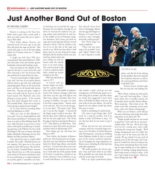 R32  | SceneNewspaper.com | August 2015
BY MICHAEL CASPER
Boston is coming to the State Fair.
Other than a gyro and a cream puff, is
there any other reason why not to make a
trip to West Allis?
Their debut album, Boston, was
released nearly 39 years ago to the day
they will storm the stage on the 6th. That
record still ranks as one of the best-selling
debuts in US history with over 17 million
copies sold.
I caught up with Gary Pihl (pro-
nounced peel) who joined Boston in 1985,
and who plays lead and rhythm guitar,
keyboards, and provides backing vocals.
Gary was raised in the suburbs of Chi-
cago for the first 12 years of his life, and
then relocated to the San Francisco Bay
area and has led a musical life ever since.
“I was in several bands in high school,”
Gary said “and one of our guitar players
told me about a guy who was really good
and giving guitar lessons at the local music
store, and that we all should take lessons
from him. The guy was great, taught us
some cool stuff, and we went to see his
band named The Warlocks who were
playing at a pizza parlor. A few months
later that band changed their name to
The Grateful Dead. Turns out it was Jerry
Garcia giving us guitar lessons (laugh).”
At 19, Gary had his recording debut
with Day Blindness in 1969.
“After my time in Day Blindness,”
Gary said “I was in a band called Fox with
Roy Garcia and Johnny V (Vernazza), who
went on to play in Elvin Bishop’s band. We
were really fortunate to get to be on some
shows with bands we looked up to includ-
ing opening at the Fillmore for Free (with
Paul Rogers). We were on shows with Janis
Joplin, Quicksilver Messenger Service, Eric
Burdon and War and Mose Allison.”
Gary spent four years in a band called
Crossfire. He recalls, “Mitchell Froom was
our organist. He’s gone on to be a great
producer (Paul McCartney, The Pretend-
ers, Los Lobos, Crowded House, Suzanne
Vega, Sheryl Crow, etc.). We were opening
some shows for Norman Greenbaum when
he was performing as a singer/songwriter
on acoustic guitar. I remember one show,
we had done our set and left the stage to
Norman. He was halfway through his set
when we noticed the audience was get-
ting restless and wanted him to rock out.
In the middle of one of Norman’s songs,
our drummer, Steve Jones, got back on
stage and started playing! Norman turned
around in shock. Then he looked at the
rest of us on the side of the stage and
waved us up. We’d seen him about a half
dozen times so we sort of knew his songs.
Mitchell and his brother David (our pia-
nist) have perfect pitch and
were telling me and our
bassist what the chords
were as we went along.
The crowd seemed to dig
it and we ended the show
with a rocked out version
of Spirit in the Sky.”
Pihl’s first big break in
came in 1977.
“A friend told me
Sammy Hagar was look-
ing for a guitar player,”
Gary said “and in the middle of audition-
ing for him Sammy’s manager called and
said there was this ‘gig with Queen and
Thin Lizzy...Queen cancelled, Thin Lizzy
is going to headline, you guys can open
if you have a guitar player.’ Sammy turns
to me and says, ‘Hey can you do the gig...
it’s in two days?’ Of course I said, ‘Yeah,
sure I can do that (laugh).’ I learned all
the Hagar songs I could in two days. We
did the show, and I ended up staying with
him for the next eight years. One of the
first gigs we had was opening for Boston in
1977. They liked us, we liked them. They
wanted us to open their entire second tour,
and that’s what we did through 1979.”
Then Hagar got the call from Van
Halen in 1985.
“Tom Scholz, the founder of Boston,
said to me, ‘Hey, heard you’re out of a gig...
why don’t you come back here and help me
finish the Third Stage album, and maybe
we’ll tour.’ I’ve been here thirty years now.
I was thrilled! It was a dream come true for
me to work with one of the greatest bands
of all time! I would have crawled on my
hands and knees from California to get
to work with Boston. As it turned out, I
flew directly from Farm
Aid in Champaign, Illinois
(my last gig with Hagar) to
Boston, so I wasn’t out of
work for a day. I thought,
how lucky could a guy get?”
The Third Stage was
nearly completed.
“There was one more
song to be recorded,” Gary
said “called I Think I Like
It, and I figured it would
take maybe a week...we’d go over the
arrangement, we’ll both play guitar on it.
One thing led to another, and after about
six weeks Tom suggested I move back
there, we’ll finish the album, and tour, and
start work on the next album. He said he
figured the new album would take about
four years to create.”
Scholz is something of a perfectionist.
“He wants to get things right. He’ll
work on a song for months, and if he
thinks it sucks...he’ll throw it away. It’s
not that he’s slow, he just wants to get it
perfect.”
Scholz also has his own electronics
company, and Gary eventually began serv-
ing as Vice President of Scholz Research
and Development, assisting in building
Tom’s Hideaway Studio II, and is a crucial
part of the massive technical undertak-
ing of managing the stage equipment on
Boston tours, including all of the back line
and audio equipment.
“We make products for electric gui-
tars,” Gary said “that’s what we use today.
We’re probably the only band that plays
with the actual amps we’ve built.
Pihl is an expert professional photo
editor, and did all of the editing
for the graphics that were required
for Corporate America as well as
the remastered Boston and Don’t
Look Back CD’s.
Boston’s future includes gigs
like our state fair, and making new
music.
“We’re always coming up with guitar
riffs,” Gary said “and song ideas. I don’t
know when, but it wouldn’t surprise me
if someday there’s another Boston album.
We’re musicians. That’s what we do. We
tinker with riffs, somebody writes some
lyrics...yeah, we’re always writing songs.”
When you see Boston, you’ll still get
the same enthusiasm and energy from their
stage show, as you did in the 70’s.
“People actually ask how we can sound
so good live,” Gary said “do we use prere-
corded tracks? No way. All six of us sing.
So if we hit a wrong note...that’s really
us hitting the wrong note (laugh). We’ll
change arrangements once in a while, but
we play most of the music just like the
records. We get asked if we get tired of
playing some of the old songs, and I sup-
pose we would if we were just sitting in our
living rooms and playing them, but stand-
ing on stage, looking out at the audience,
people are smiling, singing along because
those songs meant so much to them. I tell
you...I get a lump in my throat. There’s no
better feeling than that.”
Just Another Band Out of Boston
ENTERTAINMENT // JUST ANOTHER BAND OUT OF BOSTON
Gary Pihl on the right
 