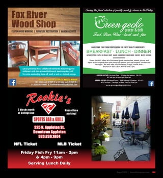 August 2015 | SceneNewspaper.com | R33
BREAKFAST · LUNCH · DINNER
Green Gecko II offers all of the same great sandwiches, salads, pizzas and
tapas as our original store plus more hot options such as burgers, chicken and
sausages. We also offer a full breakfast 7 days a week and a
Brunch on Sat. & Sun. from 8 until 2 pm.
GREEN GECKO I City Center Plaza, 10 College Ave, Appleton 380-5701
M-F 7am-7pm, Sat. 8 am-2pm, Closed Sun.
GREEN GECKO II RichmondTerrace, 400N. Richmond St, Appleton 831-8311
M-Th 7 am-8 pm, F 7 am-9 pm, Sat. 8 am - 9 pm, Sun. 8 am-5 pm
Authentic Tapas Pizza Ice cream Soups Salads Sandwiches Baked Goods Cheeses Meats Catering
Wholesome food from scratch using the finest quality ingredients
www.greengeckogrocer.com
Fox River
Wood Shop
Custom Wood Working | Furniture Restoration | Handmade Gifts
New Location! 2734 Co. Hwy. II, Neenah
[ 2.5 miles west of HWY 41 or 1/2 mile east of HWY 76 ]
P: (920) 882–8880 E: FoxRiverWoodShop@gmail.com
Let us preserve those childhood memories by turning your
children’s crib into a beautiful bench, teeth marks n’ all!
For custom woodworking please call, email, or send us a facebook message.
Serving Lunch Daily
Friday Fish Fry 11am - 2pm
& 4pm - 9pm
NFL Ticket MLB Ticket
 