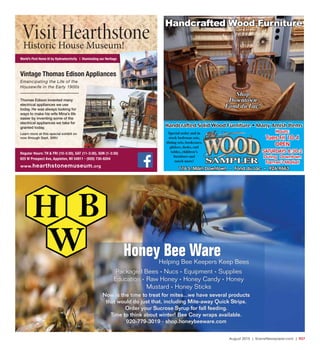 August 2015 | SceneNewspaper.com | R37
World’s First Home lit by Hydroelectricity | Illuminating our Heritage
Thomas Edison invented many
electrical appliances we use
today. He was always looking for
ways to make his wife Mina’s life
easier by inventing some of the
electrical appliances we take for
granted today.
Learn more at this special exhibit on
now through Sept. 30th!
Vintage Thomas Edison Appliances
Emancipating the Life of the
Housewife in the Early 1900s
Regular Hours: TH & FRI (10-3:30), SAT (11-3:30), SUN (1-3:30)
625 W Prospect Ave, Appleton, WI 54911 • (920) 730-8204
www.hearthstonemuseum.org
Visit HearthstoneHistoric House Museum!
Hours:
Tues-Fri 10-4
OPEN
SATURDAYS 8:30-2
During Downtown
Farmer’s Market
Special order and in
stock bedroom sets,
dining sets, bookcases,
gliders, desks, end
tables, children’s
furniture and
much more!
116 S. Main Downtown • Fond du Lac • 926-9663
Handcrafted Solid Wood Furniture • Many Amish Items
Handcrafted Wood Furniture
Shop
Downtown
Fond du Lac!
Helping Bee Keepers Keep Bees
Honey Bee Ware
Now is the time to treat for mites...we have several products
that would do just that, including Mite-away Quick Strips.
Order your Sucrose Syrup for fall feeding.
Time to think about winter! Bee Cozy wraps available.
920-779-3019 * shop.honeybeeware.com
Packaged Bees * Nucs * Equipment * Supplies
Education * Raw Honey * Honey Candy * Honey
Mustard * Honey Sticks
 