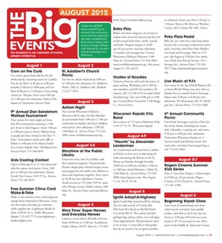 August 2015 | Central Wisconsin | SceneNewspaper.com | L9
August 1
Corn on the Curb
Live music, great food and fun for the
whole family. Featuring music by Cadillac
Pete & the Heat (4:30 pm to 6:30 pm),
karaoke (7:00 pm to 8:00 pm) and Get
Bent (8:00 pm to 11:00 pm). Corn-eating
contest at 7:00 pm. Event runs 4:00 pm
to 11:00 pm; free admission. Held in The
Square in Downtown Stevens Point.
9th
Annual Dan Sandstrom
Walleye Tournament
Prize money for total weight per boat.
July 30 is tournament meeting at 7:00
pm. Event is held August 1 from 7:00 am
to 3:00 pm (rain or shine); $80 per boat,
2 people per boat, limited to the first 75
boats. Tournament results and raffle to
follow at 4:00 pm at the Moose Family
Fun Center. Bukolt Park, 100 Bukolt Ave.,
Stevens Point; 715-340-4859.
Kids Casting Contest
Open to kids ages 6 to 12. Free pizza and
soda for casters, with prizes. Event 2:00
pm to 4:00 pm; free admission. Moose
Family Fun Center, 1025 2nd
St., Stevens
Point; 715-340-4859.
Free Summer Citrus Card
Make-&-Take
Make a cute summer citrus card using new
stamps from Impression Obsession. Limit
one free make-and-take per customer,
while supplies last. Lighthouse Books &
Gifts, 4330 8th
St. S., #200, Wisconsin
Rapids; 715-423-7773; www.lighthouse-
booksandgifts.com.
August 2
St.Adalbert’s Church
Picnic
Fun for the whole family from 8:00 am
to 5:00 pm; free admission. St. Adalbert’s
Parish, 3305 St. Adalbert’s Rd., Rosholt;
715-677-4519.
August 3
Autism Night
The Central Wisconsin Children’s
Museum will be open the first Monday
of each month from 5:00 pm to 7:00 pm
exclusively for families that have children
with autism. Free admission. CWCM,
1100 Main St., Stevens Point; 715-344-
2003; www.cwchildrensmuseum.org.
August 3-5
Storytime at the Public
Library
Interactive story time for children and
their parents/caregivers. Features books,
rhymes, finger plays, flannel stories, music
and puppets for the adults and children to
share and experience together. Story starts
at 10:30 am; free admission. Contact
Youth Services at 715-346-1549 for more
info. Portage County Public Library, 1001
Main St., Stevens Point; www.pocolibrary.
org.
August 4
Story Time: Super Heroes
and Everyday Heroes
Listen to stories about all kinds of heroes
from 10:00 am to 11:00 am. Scandinavia
Public Library, 349 N. Main St.; 715-467-
4636; http://scandinavialibrary.org.
Baby Play
Babies and their caregivers are invited to
explore their senses by discovering how the
world around them feels, smells, sounds
and looks. Program begins at 10:00
am; $5 per person museum admission,
12 months and younger free. Central
Wisconsin Children’s Museum, 1100
Main St., Stevens Point; 715-344-2003;
www.cwchildrensmuseum.org. Also meets
August 11, 18, and 25.
Oodles of Noodles
Christina Peterson will teach the basics of
pasta making. Workshop cost is $30 for
non-members and $25 for members. To
register, call 715-544-6154 or email info@
farmshed.org. Class runs 6:00 pm to 8:00
pm. Central Rivers Farmshed, 1220 Briggs
Ct., Stevens Point.
Wisconsin Rapids City
Band
Free concert at 7:15 pm at Robinson Park,
1150 17th
St. N., Wisconsin Rapids.
August 4-9
“Haunts” by Alexander
Landerman
See Landerman’s well-loved foxes, rabbits
and birds as their story is told along the
walls and among the flowers at the Q.
Hours are Tuesday through Saturday
10:00 am to 6:00 pm, Sunday 11:00 am
to 3:00 pm; closed Mondays. Gallery Q,
1108 Main St., Stevens Point; 715-345-
2888; http://qartists.com. Also August
11-16, 18-23, 25-28.
August 5
Ignite Adopt-A-Highway
Ignite Leadership network will be cleaning
the two-mile stretch of County Rd.
HH from Post Road (at McDill Pond)
to County Rd. R. The county provides
garbage bags, gloves, safety vests and signs.
Dress appropriately. All participants need
to be at least 11 years old or sixth grade.
You do not need to be an Ignite member
to volunteer. Event runs from 5:30 pm to
7:30 pm. Meet at Mr. Brews at Windsor
Centre, 2012 County Rd. HH., Plover.
Poky Pizza Pedal
Bike fun on a slow four-mile loop urban
bicycle ride, returning to downtown pizza
place. Socialize with other Poky Pedalers
over food and beverages. Meet at 5:15
pm, ride begins at 5:30 pm; free admis-
sion. Point Area Bicycle Service, 1311
Strongs Ave., Stevens Point; 715-254-
5817; http://pokypedalingstevenspoint.
org.
Live Music at PJ’s
Live music by the Sue Orfield Band at PJ’s
at SentryWorld. Bring your own chair or
blanket but no outside food or beverage.
Music runs 5:30 pm to 8:30 pm; free
admission. PJ’s Restaurant, 601 N. Michi-
gan Ave., Stevens Point; 715-345-1600.
4th
Annual Community
Picnic
Local food, beverages, and lots of fun for
the whole family, including live music,
kids’ inflatables, a petting zoo, and more.
4:30 pm to 8:00 pm; free admission.
Downtown Wisconsin Rapids on 1st
Avenue South and Johnson Street. For
more info, visit http://incouragecf.org or
call 715-423-3863.
August 5-7
Rogers Cinema Summer
Kids Series
How to Train Your Dragon 2. Show begins
at 10:00 am; $2 per person. Rogers
Cinema, 2725 Church St., Stevens Point;
715-341-2700.
August 6
Beginning Kayak Class
Learn how to load/unload your boat,
safely launch and land, basic paddle
strokes, and what to do if you tip over.
Noon to 3:00 pm; $50 with your own
kayak or $75 if you need to rent. Dive-
point Scuba Paddle & Adventure Center,
While the SCENE
does everything to
ensure the accuracy
of its Events calendar,
we also understand
that some dates and
times change. Please
call ahead to confirm
before traveling any
distance.
AUGUST 2015
For inclusion in our calendar of events,
please contact us
 