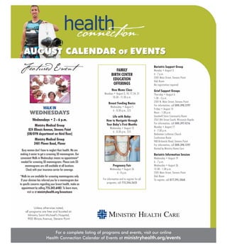 Size 9.5 x 10
For a complete listing of programs and events, visit our online
Health Connection Calendar of Events at ministryhealth.org/events
Unless otherwise noted,
all programs are free and located at:
Ministry Saint Michael’s Hospital,
900 Illinois Avenue, Stevens Point
AUGUST CALENDAR OF EVENTS
Featured Event
WALK IN
WEDNESDAYS
Wednesdays • 2 - 6 p.m.
Ministry Medical Group
824 Illinois Avenue, Stevens Point
(OB/GYN department on third floor)
Ministry Medical Group
2401 Plover Road, Plover
Busy women don’t have to neglect their health. We are
making it easier to get a screening 3D mammogram. Our
convenient Walk-in Wednesdays means no appointment*
needed for screening 3D mammograms. Please note 2D
mammograms are still available at all locations.
Check with your insurance carrier for coverage.
*Walk-ins are available for screening mammograms only.
If your clinician has referred you for a mammogram due
to specific concerns regarding your breast health, make an
appointment by calling 715.342.6482. To learn more,
visit us at ministryhealth.org/breastcare
Bariatric Support Group
Monday • August 3
6 - 7 p.m.
2501 Main Street, Stevens Point
Oak Room
No registration required
Grief Support Groups
Thursday • August 6
1:30 - 3 p.m.
2501 N. Main Street, Stevens Point
For information, call 800.398.1297
Friday • August 14
Noon - 1:30 p.m.
Goodwill Store Community Room
2561 8th Street South, Wisconsin Rapids
For information, call 800.397.4216
Monday • August 17
6 - 7:30 p.m.
Redeemer Lutheran Church
Conference Room
900 Brilowski Road, Stevens Point
For information, call 800.398.1297
Hosted by Ministry Home Care
Bariatric Information Session
Wednesday • August 19
6 - 7 p.m.
Wednesday • August 26
12:30 - 1:30 p.m.
2501 Main Street, Stevens Point
Oak Room
To register, call 877.295.5868
FAMILY
BIRTH CENTER
EDUCATION
OFFERINGS
New Moms Class
Mondays • August 3, 10, 17, 24, 31
10:30 - 11:30 a.m.
Breast Feeding Basics
Wednesday • August 5
6 - 8:30 p.m., $15
Life with Baby:
How to Navigate through
Your Baby’s First Months
Wednesday • August 12
6 - 8:30 p.m., $15
Pregnancy Fair
Wednesday • August 26
6 - 8 p.m.
For information and to register for all
programs, call 715.346.5655
 