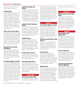 L10  | SceneNewspaper.com | Central Wisconsin | August 2015
CALENDAR // THE BIG EVENTS
944 Main St., Stevens Point; 715-344-
3483; www.divepointscuba.com.
Crafting Bee
This informal group is designed for handi-
crafters of all types to work in an atmo-
sphere of creativity and mutual support.
Assistance is available for a wide variety
of crafts, including knitting, crocheting,
cross-stitching, quilting, beading and
more. All ages welcome, although younger
children should be supervised. Held every
Thursday in August from 10:00 am to
12:00 noon. Scandinavia Public Library,
349 N. Main St.; 715-467-4636; http://
scandinavialibrary.org.
2015 Lunch by the River
Enjoy entertainment and good food along
the Wisconsin River every Thursday morn-
ing until the end of August. Sponsored by
the United Way. Stuff the Bus will also be
there collecting school supplies for local
students in need. Event runs 11:30 am to
1:00 pm; free admission. Veterans Memo-
rial Park, 112 2nd
St., Wisconsin Rapids.
Call 715-423-1830 for more info.
Riverfront Arts Center
Reception
Come to the gallery reception for the
Community Photo Exhibit, featuring
window-themed photography. Reception
5:00 pm to 7:00 pm; free admission.
Annette & Dale Schuh Riverfront Arts
Center, 1200 Crosby Ave., Stevens Point;
715-343-6251.
Thursday Nights on Main
Live music by Unity Reggae Band. Spon-
sored by the Iola-Scandinavia Chamber
of Commerce, this weekly concert series
include a 50-50 raffle, door prize drawings,
Italian gelato from the Millstone, and food
fare from the famous Crystal Café. Con-
certs start at 6:00 pm and go until shortly
after 8:00 pm. Bring your lawn chairs or a
blanket. In case of rain, the concerts will
be held at Iola Mills. Visit www.ischamber.
org/Thursday-night-on-main for more
info. Downtown Iola on Main Street, in
front of the retail strip across from the
Crystal Café.
Central Wi Water Ski
Shows
“The Water Walkers Kick It On Route 66”
shows begin at 6:30 pm; donations wel-
come. Features all volunteer skiers ranging
in age from 10 to 53. For more info, check
out www.facebook.com/cwwaterwalkers.
Shows will be held every Thursday August
6 through August 27 at South Beach Park
on Lake DuBay, 4480 Park Rd., Mosinee;
715-409-9267; www.cwwaterwalkers.org.
Summer Sizzle Reading
Series
Local “celebrities” will read to children at
the reading event, and the business spon-
sor gives books to the children who attend.
Event begins at 10:00 am; free admission.
Veterans Memorial Park (by the Helicop-
ter, corner of County Rd. D, Park St., and
Elm St.), Almond; 715-341-6740.
Toddler Music
Enhance early learning skills by intro-
ducing easy musical concepts. Program
begins at 9:30 am; $5 per person museum
admission, 12 months and younger free.
Central Wisconsin Children’s Museum,
1100 Main St., Stevens Point; 715-344-
2003; www.cwchildrensmuseum.org. Also
August 13, 20, 27, and Sept. 3.
Project Time: Heroes
Be a hero and attend project time from
2:30 pm to 4:30 pm. Scandinavia Public
Library, 349 N. Main St.; 715-467-4636;
http://scandinavialibrary.org.
Preschool Story Time
This 45-minute interactive story time
features books and activities that promote
discovery of the world around us. 10:30
am to 11:15 am; no registration necessary.
Waupaca Area Public Library, 107 South
Main St., Waupaca; 715-258-4414; http://
waupacalibrary.org.
August 6-8
Point Tap Festival 2015
Inviting all rhythm-loving participants for
three exciting days at Wisconsin’s premier
tap festival. With full days of classes and
events, tap dancers study with an extraor-
dinary teaching faculty in the state-of-the-
art facilities of the Noel Fine Arts Center.
Saturday’s beginning level classes welcome
dancers of all ages and levels - no experi-
ence (or shoes) necessary. For more info,
visit https://pointtap.wordpress.com. Noel
Fine Arts Center, UWSP, 1800 Portage St.,
Stevens Point; 715-346-3980.
August 7
Free Movie Night: Iron Will
Filmed in Ashland, Wisconsin, this 2009
film is based on an incredible true-life
story. A brave young man is thrust into
adulthood as he and his courageous team
of sled dogs embark on a grueling and
treacherous marathon. Movie begins at
7:30 pm; free admission. Rising Star Mill,
County Rd. Q, Nelsonville; 715-344-
4423.
Outdoor Family Movie: Big
Hero 6
Bring your lawn chair, blanket, and insect
repellant and come to South Park in
Waupaca at dusk (7:00 pm to 10:00 pm)
for a showing of Big Hero 6. Sponsored
by Waupaca Parks & Recreation and the
Friends of the Library.
Amazing Art
Create something spectacular and
participate in fun and simple projects.
Program begins at 10:00 am; $5 per
person museum admission, 12 months and
younger free. Central Wisconsin Children’s
Museum, 1100 Main St., Stevens Point;
715-344-2003; www.cwchildrensmuseum.
org. Also August 14, 21, and 28.
Baby Lap Sit
For newborns to around 12 months of age.
This infant cuddling lap sit features rhymes
for you and your baby. Join the circle of
other parents/caregivers and babies for
20-25 minutes of rocking, clapping and
bouncing to rhymes, stories and lullabies.
Siblings are welcome. Class begins at
10:30 am; free admission. For more info,
contact Youth Services at 715-346-1549.
Portage County Public Library, 1001 Main
St., Stevens Point. Also August 14, 21, and
28.
August 7-9
Midwest Recumbent Bike
Rally
World’s largest recumbent bike rally .
Friday registration and check0in, ice
cream ride and social. Saturday morning
biking tour, test rides, swap meet, lunch,
self-guided tour. Sunday breakfast buffet,
super tour, lunch. For schedule and admis-
sion costs, visit http://hostelshoppe.com.
Hostel Shoppe, 3201 John Joanis Dr.,
Stevens Point; 715-341-2453.
August 8
Boys & Girls Club
Bike-a-Thon
Four different route lengths (62, 20, 13.5
or 4 miles) and fun for the whole family.
Long rides $35 for adults, short rides $10
for adults. Kids pay just $5 for any of the
four routes. Proceeds go to the Boys &
Girls Club. Event runs 7:00 am to 1:00
pm. AIG/Travel Guard, 3300 Business
Park Dr., Stevens Point; 715-341-4386;
http://www.bgclubpc.org/bike-a-thon.
Taste of the Town
This is the annual fundraiser for Big
Brothers Big Sisters of Central Wisconsin.
Enjoy the freshest local cuisine, beer, wine,
live entertainment, silent auction and
raffle. 5:00 pm to dusk; $40 in advance,
$50 at the door. Pfiffner Pioneer Park,
1100 Crosby Ave., Stevens Point.
An Evening of Musical
Theatre (Mostly)
Sponsored by Neuville Motors and the
Waupaca Rotary. Lobby opens at 6:00 pm,
doors open at 6:40 pm, show begins at
7:00 pm. Open seating. Freewill offering.
Proceeds to benefit the Waupaca Rotary
scholarship, youth programs and the WHS
vocal music department. Waupaca High
School Performing Arts Center, E2325
King Rd., Waupaca; 715-258-4131.
 