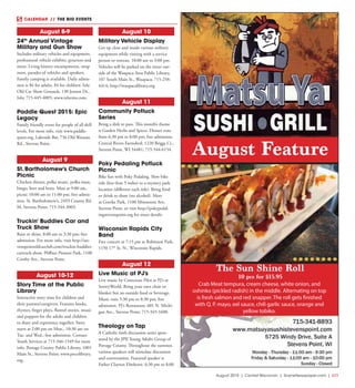 August 2015 | Central Wisconsin | SceneNewspaper.com | L11
CALENDAR // THE BIG EVENTS
August 8-9
24th
Annual Vintage
Military and Gun Show
Includes military vehicles and equipment,
professional vehicle exhibits, gtractors and
more. Living history encampments, swap
meet, parades of vehicles and speakers.
Family camping is available. Daily admis-
sion is $6 for adults, $4 for children. Iola
Old Car Show Grounds, 130 Jenson Dr.,
Iola; 715-445-4005; www.iolavms.com.
Paddle Quest 2015: Epic
Legacy
Family friendly event for people of all skill
levels. For more info, visit www.paddle-
quest.org. Lakeside Bar, 736 Old Wausau
Rd., Stevens Point.
August 9
St. Bartholomew’s Church
Picnic
Chicken dinner, polka music, polka mass,
bingo, beer and brats. Mass at 9:00 am,
picnic 10:00 am to 11:00 pm; free admis-
sion. St. Bartholomew’s, 2493 County Rd.
M, Stevens Point; 715-344-3003.
Truckin’ Buddies Car and
Truck Show
Rain or shine, 8:00 am to 3:30 pm; free
admission. For more info, visit http://ste-
venspointoldcarclub.com/truckin-buddies-
cartruck-show. Pfiffner Pioneer Park, 1100
Crosby Ave., Stevens Point.
August 10-12
Story Time at the Public
Library
Interactive story time for children and
their parents/caregivers. Features books,
rhymes, finger plays, flannel stories, music
and puppets for the adults and children
to share and experience together. Story
starts at 2:00 pm on Mon., 10:30 am on
Tue. and Wed.; free admission. Contact
Youth Services at 715-346-1549 for more
info. Portage County Public Library, 1001
Main St., Stevens Point; www.pocolibrary.
org.
August 10
Military Vehicle Display
Get up close and inside various military
equipment while visiting with a service
person or veteran. 10:00 am to 3:00 pm.
Vehicles will be parked on the street out-
side of the Waupaca Area Public Library,
107 South Main St., Waupaca; 715-258-
4414; http://waupacalibrary.org.
August 11
Community Potluck
Series
Bring a dish to pass. This month’s theme
is Garden Herbs and Spices. Dinner runs
from 6:30 pm to 8:00 pm; free admission.
Central Rivers Farmshed, 1220 Briggs Ct.,
Stevens Point, WI 54481; 715-544-6154.
Poky Pedaling Potluck
Picnic
Bike fun with Poky Pedaling. Slow bike
ride (less than 5 miles) to a mystery park
location (different each ride). Bring food
or drink to share (no alcohol). Meet
at Goerke Park, 1100 Minnesota Ave,
Stevens Point, or visit http://pokypedal-
ingstevenspoint.org for more details.
Wisconsin Rapids City
Band
Free concert at 7:15 pm at Robinson Park,
1150 17th
St. N., Wisconsin Rapids.
August 12
Live Music at PJ’s
Live music by Conscious Pilot at PJ’s at
SentryWorld. Bring your own chair or
blanket but no outside food or beverage.
Music runs 5:30 pm to 8:30 pm; free
admission. PJ’s Restaurant, 601 N. Michi-
gan Ave., Stevens Point; 715-345-1600.
Theology on Tap
A Catholic faith discussion series spon-
sored by the JPII Young Adults Group of
Portage County. Throughout the summer,
various speakers will stimulate discussion
and conversation. Featured speaker is
Father Clayton Elmhorst. 6:30 pm to 8:00
August Feature
The Sun Shine Roll
10 pcs for $15.95
Crab Meat tempura, cream cheese, white onion, and
oshinko (pickled radish) in the middle. Alternating on top
is fresh salmon and red snapper. The roll gets finished
with Q. P. mayo, eel sauce, chili garlic sauce, orange and
yellow tobiko.
 