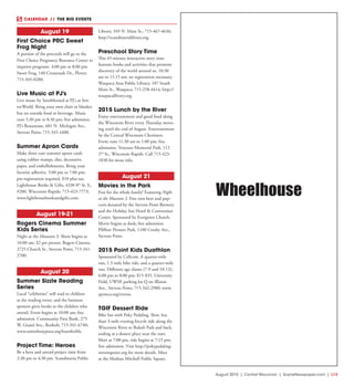 August 2015 | Central Wisconsin | SceneNewspaper.com | L13
CALENDAR // THE BIG EVENTS
August 19
First Choice PRC Sweet
Frog Night
A portion of the proceeds will go to the
First Choice Pregnancy Resource Center to
improve programs. 4:00 pm to 8:00 pm.
Sweet Frog, 140 Crossroads Dr., Plover;
715-345-0280.
Live Music at PJ’s
Live music by Southbound at PJ’s at Sen-
tryWorld. Bring your own chair or blanket
but no outside food or beverage. Music
runs 5:30 pm to 8:30 pm; free admission.
PJ’s Restaurant, 601 N. Michigan Ave.,
Stevens Point; 715-345-1600.
Summer Apron Cards
Make three cute summer apron cards
using rubber stamps, dies, decorative
paper, and embellishments. Bring your
favorite adhesive. 5:00 pm to 7:00 pm;
pre-registration required, $10 plus tax.
Lighthouse Books & Gifts, 4330 8th
St. S.,
#200, Wisconsin Rapids; 715-423-7773;
www.lighthousebooksandgifts.com.
August 19-21
Rogers Cinema Summer
Kids Series
Night at the Museum 3. Show begins at
10:00 am; $2 per person. Rogers Cinema,
2725 Church St., Stevens Point; 715-341-
2700.
August 20
Summer Sizzle Reading
Series
Local “celebrities” will read to children
at the reading event, and the business
sponsor gives books to the children who
attend. Event begins at 10:00 am; free
admission. Community First Bank, 275
W. Grand Ave., Rosholt; 715-341-6740;
www.unitedwaypoco.org/learnforlife.
Project Time: Heroes
Be a hero and attend project time from
2:30 pm to 4:30 pm. Scandinavia Public
Library, 349 N. Main St.; 715-467-4636;
http://scandinavialibrary.org.
Preschool Story Time
This 45-minute interactive story time
features books and activities that promote
discovery of the world around us. 10:30
am to 11:15 am; no registration necessary.
Waupaca Area Public Library, 107 South
Main St., Waupaca; 715-258-4414; http://
waupacalibrary.org.
2015 Lunch by the River
Enjoy entertainment and good food along
the Wisconsin River every Thursday morn-
ing until the end of August. Entertainment
by the Central Wisconsin Choristers.
Event runs 11:30 am to 1:00 pm; free
admission. Veterans Memorial Park, 112
2nd
St., Wisconsin Rapids. Call 715-423-
1830 for more info.
August 21
Movies in the Park
Fun for the whole family! Featuring Night
at the Museum 3. Free root beer and pop-
corn donated by the Stevens Point Brewery
and the Holiday Inn Hotel & Convention
Center. Sponsored by Evergreen Church.
Movie begins at dusk; free admission.
Pfiffner Pioneer Park, 1100 Crosby Ave.,
Stevens Point.
2015 Point Kids Duathlon
Sponsored by Cellcom. A quarter-mile
run, 1.5-mile bike ride, and a quarter-mile
run. Different age classes (7-9 and 10-12);
6:00 pm to 8:00 pm; $15-$35. University
Field, UWSP, parking lot Q on Illinois
Ave., Stevens Point; 715-342-2980; www.
spymca.org/events.
TGIF Dessert Ride
Bike fun with Poky Pedaling. Slow, less
than 3-mile evening bicycle ride along the
Wisconsin River to Bukolt Park and back,
ending at a dessert place near the start.
Meet at 7:00 pm, ride begins at 7:15 pm;
free admission. Visit http://pokypedaling-
stevenspoint.org for more details. Meet
at the Mathias Mitchell Public Square,
Wheelhouse
 