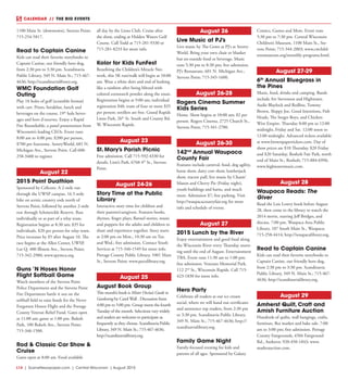 L14  | SceneNewspaper.com | Central Wisconsin | August 2015
CALENDAR // THE BIG EVENTS
1100 Main St. (downtown), Stevens Point;
715-254-5817.
Read to Captain Canine
Kids can read their favorite storybooks to
Captain Canine, our friendly hero dog,
from 2:30 pm to 3:30 pm. Scandinavia
Public Library, 349 N. Main St.; 715-467-
4636; http://scandinavialibrary.org.
WMC Foundation Golf
Outing
Play 18 holes of golf (scramble format)
with cart. Prizes, breakfast, lunch and
beverages on the course, 19th
hole bever-
ages and hors d’oeuvres. Enjoy a Rapid
Fire Roundtable, a panel presentation from
Wisconsin’s leading CEOs. Event runs
8:00 am to 4:00 pm; $200 per person,
$700 per foursome. SentryWorld, 601 N.
Michigan Ave., Stevens Point. Call 608-
258-3400 to register.
August 22
2015 Point Duathlon
Sponsored by Cellcom. A 2-mile run
through the UWSP campus, 16.5-mile
bike on scenic country rods north of
Stevens Point, followed by another 2-mile
run through Schmeeckle Reserve. Run
individually or as part of a relay team.
Registration begins at 8:30 am; $35 for
individuals, $20 per person for relay team.
Price increases by $5 after August 10. The
race begins at the Allen Center, UWSP,
Lot Q, 400 Illinois Ave., Stevens Point;
715-342-2980; www.spymca.org.
Guns ’N Hoses Honor
Flight Softball Game
Watch members of the Stevens Point
Police Department and the Stevens Point
Fire Department battle it out on the
softball field to raise funds for the Never
Forgotten Honor Flight and the Portage
County Veteran Relief Fund. Gates open
at 11:00 am; game at 1:00 pm. Bukolt
Park, 100 Bukolt Ave., Stevens Point;
715-346-1500.
Rod & Classic Car Show &
Cruise
Gates open at 8:00 am. Food available
all day by the Lions Club. Cruise after
the show, ending at Hidden Waters Golf
Course. Call Todd at 715-281-9330 or
715-281-8233 for more info.
Kolor for Kids FunFest
Benefiting the Children’s Miracle Net-
work, this 5K run/walk will begin at 10:00
am. Wear a white shirt and end of looking
like a rainbow after being blitzed with
colored cornstarch powder along the route.
Registration begins at 9:00 am; individual
registration $40, team of four or more $35
per person; strollers are free. Grand Rapids
Lions Park, 26th
St. South and County Rd.
W, Wisconsin Rapids.
August 23
St. Mary’s Parish Picnic
Free admission. Call 715-592-4330 for
details. Lion’s Park, 6768 4th
St., Stevens
Point.
August 24-26
Story Time at the Public
Library
Interactive story time for children and
their parents/caregivers. Features books,
rhymes, finger plays, flannel stories, music
and puppets for the adults and children to
share and experience together. Story starts
at 2:00 pm on Mon., 10:30 am on Tue.
and Wed.; free admission. Contact Youth
Services at 715-346-1549 for more info.
Portage County Public Library, 1001 Main
St., Stevens Point; www.pocolibrary.org.
August 25
August Book Group
This month’s book is Mister Owita’s Guide to
Gardening by Carol Wall . Discussion from
4:00 pm to 5:00 pm. Group meets the fourth
Tuesday of the month. Selections vary widely
and readers are welcome to participate as
frequently as they choose. Scandinavia Public
Library, 349 N. Main St.; 715-467-4636;
http://scandinavialibrary.org.
August 26
Live Music at PJ’s
Live music by The Gents at PJ’s at Sentry-
World. Bring your own chair or blanket
but no outside food or beverage. Music
runs 5:30 pm to 8:30 pm; free admission.
PJ’s Restaurant, 601 N. Michigan Ave.,
Stevens Point; 715-345-1600.
August 26-28
Rogers Cinema Summer
Kids Series
Home. Show begins at 10:00 am; $2 per
person. Rogers Cinema, 2725 Church St.,
Stevens Point; 715-341-2700.
August 26-30
142nd
Annual Waupaca
County Fair
Features include carnival, food, dog agility,
horse show, dairy cow show, lumberjack
show, tractor pull, live music by Chasin’
Mason and Cherry Pie (Friday night),
youth buildings and barns, and much
more. Admission $7; free parking. Visit
http://waupacacountyfair.org for more
info and schedule of events.
August 27
2015 Lunch by the River
Enjoy entertainment and good food along
the Wisconsin River every Thursday morn-
ing until the end of August. Entertainment
TBA. Event runs 11:30 am to 1:00 pm;
free admission. Veterans Memorial Park,
112 2nd
St., Wisconsin Rapids. Call 715-
423-1830 for more info.
Hero Party
Celebrate all readers at our ice cream
social, where we will hand out certificates
and announce top readers, from 2:30 pm
to 3:30 pm. Scandinavia Public Library,
349 N. Main St.; 715-467-4636; http://
scandinavialibrary.org.
Family Game Night
Family-focused evening for kids and
parents of all ages. Sponsored by Galaxy
Comics, Games and More. Event runs
5:30 pm to 7:30 pm. Central Wisconsin
Children’s Museum, 1100 Main St., Ste-
vens Point; 715-344-2003; www.cwchild-
rensmuseum.org/monthly-programs.html.
August 27-29
6th
Annual Bluegrass in
the Pines
Music, food, drinks and camping. Bands
include Art Stevenson and Highwater,
Audie Blaylock and Redline, Tommy
Brown, Sloppy Joe, Good Intentions, Fish
Heads, The Seeger Boys, and Chicken
Wire Empire. Thursday 8:00 pm to 12:00
midnight, Friday and Sat. 12:00 noon to
12:00 midnight. Advanced tickets available
at www.brownpapertickets.com. Day of
show prices are $10 Thursday, $20 Friday
and $20 Saturday. Rosholt Fair Park, north
end of Main St., Rosholt; 715-884-6996;
www.highwatermusic.com.
August 28
Waupaca Reads: The
Giver
Read the Lois Lowry book before August
28, then come to the library to watch the
2014 movie, starring Jeff Bridges, and
discuss. 7:00 pm. Waupaca Area Public
Library, 107 South Main St., Waupaca;
715-258-4414; http://waupacalibrary.org.
Read to Captain Canine
Kids can read their favorite storybooks to
Captain Canine, our friendly hero dog,
from 2:30 pm to 3:30 pm. Scandinavia
Public Library, 349 N. Main St.; 715-467-
4636; http://scandinavialibrary.org.
August 29
Amherst Quilt, Craft and
Amish Furniture Auction
Hundreds of quilts, wall hangings, crafts,
furniture, flea market and bake sale. 7:00
am to 3:00 pm; free admission. Portage
County Fairgrounds, 4504 Fairground
Rd., Amherst; 920-450-1843; www.
maderauction.com.
 