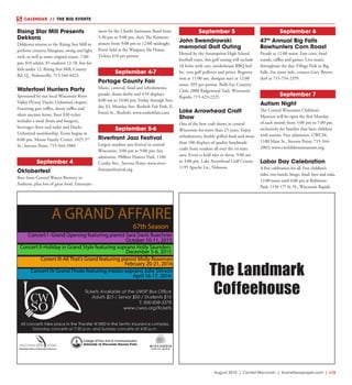 August 2015 | Central Wisconsin | SceneNewspaper.com | L15
CALENDAR // THE BIG EVENTS
Rising Star Mill Presents
Dekkora
Dekkorra returns to the Rising Star Mill to
perform country, bluegrass, swing and light
rock, as well as some original music. 7:00
pm; $10 adults, $5 students 12-18, free for
kids under 12. Rising Star Mill, County
Rd. Q., Nelsonville; 715-344-4423.
Waterfowl Hunters Party
Sponsored by our local Wisconsin River
Valley Flyway Ducks Unlimited chapter.
Featuring gun raffles, decoy raffles and
silent auction items. Your $30 ticket
includes a meal (brats and burgers),
beverages (beer and soda) and Ducks
Unlimited membership. Event begins at
6:00 pm. Moose Family Center, 1025 2nd
St., Stevens Point; 715-344-2989.
September 4
Oktoberfest
Beer from Central Waters Brewery in
Amherst, plus lots of great food. Entertain-
ment by the Charlie Justmann Band from
5:30 pm to 9:00 pm, then The Kommis-
sioners from 9:00 pm to 12:00 midnight.
Event held at the Waupaca Ale House.
Tickets $10 per person.
September 4-7
Portage County Fair
Music, carnival, food and refreshments,
parade, demo derby and 4-H displays.
8:00 am to 10:00 pm; Friday through Sun-
day $3, Monday free. Rosholt Fair Park, E.
Forest St., Rosholt; www.rosholtfair.com.
September 5-6
Riverfront Jazz Festival
Largest outdoor jazz festival in central
Wisconsin. 3:00 pm to 9:00 pm; free
admission. Pfiffner Pioneer Park, 1100
Crosby Ave., Stevens Point; www.river-
frontjazzfestival.org.
September 5
John Swendrowski
memorial Golf Outing
Hosted by the Assumption High School
football team, this golf outing will include
18 holes with cart, smokehouse BBQ buf-
fet, vent golf pullover and prizes. Registra-
tion at 11:00 am, shotgun start at 12:00
noon. $95 per person. Bulls Eye Country
Club, 2800 Ridgewood Trail, Wisconsin
Rapids; 715-423-2225.
Lake Arrowhead Craft
Show
One of the best craft shows in central
Wisconsin for more than 25 years. Enjoy
refreshments, freshly grilled food and more
than 100 displays of quality handmade
crafts from vendors all over the tri-state
area. Event is held rain or shine, 9:00 am
to 3:00 pm. Lake Arrowhead Golf Course,
1195 Apache Ln,, Nekoosa.
September 6
47th
Annual Big Falls
Bowhunters Corn Roast
Parade at 12:00 noon. Free corn, food
stands, raffles and games. Live music
throughout the day. Village Park in Big
Falls. For more info, contact Gary Beyers-
dorf at 715-754-2359.
September 7
Autism Night
The Central Wisconsin Children’s
Museum will be open the first Monday
of each month from 5:00 pm to 7:00 pm
exclusively for families that have children
with autism. Free admission. CWCM,
1100 Main St., Stevens Point; 715-344-
2003; www.cwchildrensmuseum.org.
Labor Day Celebration
A free celebration for all. Free children’s
rides, two bands, bingo, food, beer and soda.
12:00 noon until 6:00 pm at Robinson
Park, 1150 17th
St. N., Wisconsin Rapids.
The Landmark
Coffeehouse
Concert I -Grand Opening featuring pianist Sara Davis Buechner
Concert II-Holiday in Grand Style featuring soprano Holly Saunders
December 5-6, 2015
Conert III-All That’s Grand featuring pianist Molly Roseman
February 20-21, 2016
Concert IV-Grand Finale featuring mezzo-soprano Julie Simson
April 16-17, 2016
A GRAND AFFAIRE
67th Season
October 10-11, 2015
 