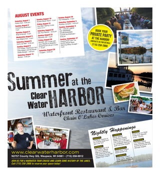 Summer
HARBORWaterfront Restaurant & Bar
at the
Clear
Water
Saturday, August 1
Follow Suit – 9:30 pm
Sunday, August 2
Consult the Briefcase –
3 pm
Tuesday, August 4
Brad Emanuel – 6 pm
Wednesday August 5
Kyle Megna Duo – 6 pm
Saturday, August 8
Hurry Up Wait – 9:30 pm
Sunday, August 9
Corn Roast– Starting at 1pm
Greg Waters and the Broad
Street Boogie – 3:00 pm
Saturday, August 15
Boxkar – 9:30 pm
Sunday, August 16
Scottie Meyer Band – 3 pm
Friday, August 21
Oso Beer Tasting Cruise
SOLD OUT!
Saturday, August 22
Ask Your Mother – 9:30 pm
Sunday, August 23
Bazooka Joe – 3 pm
Friday, August 28
Smooth Jazz Cruise with
Tony Wagner & Streetlife –
Boarding @ 6:30 pm Cruise
7-10 pm
Saturday, August 29
Cougars – 9:30 pm
Sunday, August 30
The Presidents – 3 pm
Saturday, September 5
Rooftop Jumpers – 9:30 pm
Sunday, September 6
R2 – 3:00 pm LABOR
DAY WEEKEND
DOUBLEHEADER!
Consult the Briefcase –
9:30 pm
Sunday, September 27
Closing Party with The
Scottie Meyer Band
featuring Missy Krueger –
3 pm.
SUNDAYS
Live Music outside on
our floating stage from
3pm until 7pm.
MONDAYS
Trivia Night! Sign in at
7pm and the games
begin at 8. (Starting
mid June) Prize for the
winning team is a bar tab!
Happy Hour 3-6pm!
TUESDAYS
Dinner special:
tequila lime chicken
Happy Hour 3-6pm!
Live music on the deck
by candlelight starting at
dusk mid June-August.
WEDNESDAYS
Happy Hour 3-6pm!
Perch Dinner 5-9.
THURSDAYS
Happy Hour 3-6pm!
Steak Night! Martini &
Chair Massage specials.
FRIDAYS
Come in for our Great
Friday Fish Specials
(4 pm - 10 pm).
SATURDAYS
Live music (band)
every Saturday starting
at 9:30 all Summer long
(through August).
www.clearwaterharbor.com
N2757 County Hwy QQ, Waupaca, WI 54981 • (715) 258-9912
Chain O'Lakes Cruises
Nightly Happenings
Book your
Private Partyat the Harbor!Contacts us for details
(715) 258-2866
JOIN US FOR A NARRATED TOUR CRUISE AND LEARN SOME HISTORY OF THE LAKES.
Call (715) 258-2866 to reserve your space today!
AUGUST EVENTS
 