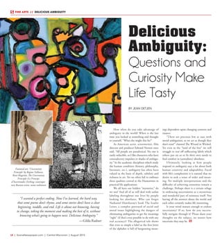 L8  | SceneNewspaper.com | Central Wisconsin | August 2015
FINE ARTS  //  DELICIOUS AMBIGUITY
How often do you take advantage of
ambiguity in the world? When is the last
time you looked at something and thought
to yourself, “What else might this be?”
As American actor, screenwriter, film
director and producer Edward Norton once
said, “All people are paradoxical. No one is
easily reducible, so I like characters who have
contradictory impulses or shades of ambigu-
ity.” In the academic disciplines which study
the human condition (history, philosophy,
literature, etc.), ambiguity has often been
valued as the basis of depth, subtlety and
richness in art. Yet we often fail to embrace
these qualities central to the Humanities in
practical life applications.
We all have our hidden “mysteries,” do
we not? And all of us will deal with unfair
labeling throughout our lives by people
looking for absolutes. Who can forget
Nathaniel Hawthorne’s book The Scarlet
Letter, a complex portrayal of social and
moral issues highlighting the dangers of
eliminating ambiguities to get the meanings
“right” (if that’s even possible to do with any
real accuracy)? The allegorical tale shows
that even so simple a label as the first letter
of the alphabet is full of burgeoning mean-
ings dependent upon changing contexts and
nuance.
“There are precious few at ease with
moral ambiguities, so we act as though they
don’t exist!” claimed The Wizard in Wicked.
Yet even in the “land of the free” we still
struggle to tear off suffocating labels which
others put on us to fit their own needs to
find comfort in (unrealistic) absolutes.
Ultimately, looking at how people
respond to ambiguity says a lot about both
human creativity and adaptability. Faced
with life’s complexities it is natural that we
desire to seek a sense of order and mean-
ing. Yet multiple interpretations and the
difficulty of achieving consensus remain a
challenge. Perhaps there is a certain refuge
in embracing uncertainties as a mysterious
and wonderful part of existence itself. Not
having all the answers about the world and
each other certainly makes life interesting.
Is your mind mature enough to endure
uncertainty? If so, how do you success-
fully navigate through it? Please share your
thoughts on the subject, no matter how
uncertain they may be.
Delicious
Ambiguity:
Questions and
Curiosity Make
Life Tasty
BY JEAN DETJEN
“I wanted a perfect ending. Now I’ve learned, the hard way,
that some poems don’t rhyme, and some stories don’t have a clear
beginning, middle, and end. Life is about not knowing, having
to change, taking the moment and making the best of it, without
knowing what’s going to happen next. Delicious Ambiguity.”
—Gilda Radner
Featured art: ‘Uncertainty
Principle’ by Regina Valluzzi,
René Magritte, The Uncertainty
Principle (Le Principe
d’Incertitude), Etching: contempo-
rary Russian artist, name unknown
 