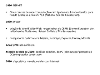 1986:  NSFNET   Cinco centros de supercomputação eram ligados nos Estados Unidos para fins de pesquisa, era a NSFNET (National Science Foundation). 1989:  WWW criação da World Wide Web,  engenheiros do CERN  (Centre Européen por la Recherche Nucléaire),  Robert Caillaiu e Tim Berners-Lee   navegadores ou browsers: Mosaic, Netscape, Explorer, Firefox, Mozzila Anos 1990 : uso comercial Metade década de 2000 :  conexão sem fios, do PC (computador pessoal) ao CC (computador conectado) 2010:  dispositivos móveis, celular com internet 