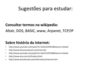 Sugestões para estudar: Consultar termos na wikipedia: Altair, DOS, BASIC, www, Arpanet, TCP/IP  Sobre história da internet: http://www.youtube.com/watch?v=3ix4Ueh93Pw&feature=related http://www.discoverybrasil.com/internet/ http://www.youtube.com/watch?v=SAvF51OTFS0&feature=related http://www.aisa.com.br/historia.html http://www.brasilescola.com/informatica/internet.htm 