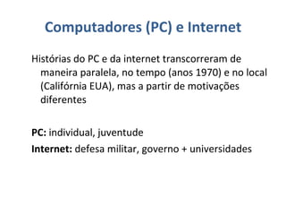 Computadores (PC) e Internet Histórias do PC e da internet transcorreram de maneira paralela, no tempo (anos 1970) e no local (Califórnia EUA), mas a partir de motivações diferentes PC:  individual, juventude Internet:  defesa militar, governo + universidades 
