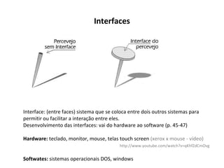 Interfaces Interface: (entre faces) sistema que se coloca entre dois outros sistemas para permitir ou facilitar a interação entre eles. Desenvolvimento das interfaces: vai do hardware ao software (p. 45-47) Hardware:  teclado, monitor, mouse, telas touch screen  (xerox x mouse - vídeo) http://www.youtube.com/watch?v=qKhfZdCmOvg Softwates:  sistemas operacionais DOS, windows 