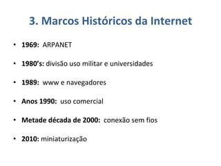 3. Marcos Históricos da Internet 1969:   ARPANET 1980’s:  divisão uso militar e universidades 1989:   www e navegadores Anos 1990:   uso comercial Metade década de 2000:   conexão sem fios 2010:  miniaturização  