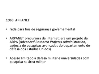 1969 : ARPANET  rede para fins de segurança governamental   ARPANET precursora da internet, era um projeto da ARPA ( Advanced Research Projects Administration , agência de pesquisas avançadas do departamento de defesa dos Estados Unidos). Acesso limitado à defesa militar e universidades com pesquisa na área militar 