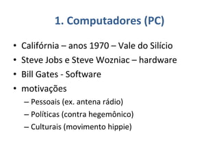 1. Computadores (PC) Califórnia – anos 1970 – Vale do Silício Steve Jobs e Steve Wozniac – hardware Bill Gates - Software motivações Pessoais (ex. antena rádio) Políticas (contra hegemônico)  Culturais (movimento hippie)  