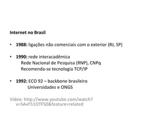 Internet no Brasil 1988:  ligações não comerciais com o exterior (RJ, SP) 1990:  rede interacadêmica Rede Nacional de Pesquisa (RNP), CNPq Recomenda-se tecnologia TCP/IP 1992:  ECO 92 – backbone brasileiro Universidades e ONGS Vídeo: http://www.youtube.com/watch?v=SAvF51OTFS0&feature=related 