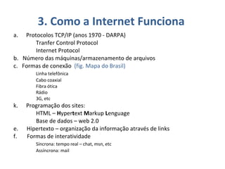 3. Como a Internet Funciona  Protocolos TCP/IP (anos 1970 - DARPA) Tranfer Control Protocol Internet Protocol b.  Número das máquinas/armazenamento de arquivos c.  Formas de conexão  (fig. Mapa do Brasil) Linha telefônica Cabo coaxial Fibra ótica Rádio 3G, etc Programação dos sites:  HTML –  H yper t ext  M arkup  L enguage  Base de dados – web 2.0 e.  Hipertexto – organização da informação através de links f.  Formas de interatividade Síncrona: tempo real – chat, msn, etc Assíncrona: mail 