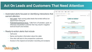 Act On Leads and Customers That Need Attention
▪ Automated alerts focused on identifying interactions that
warrant attention
– Hot Leads: High scoring sales leads that ended without an
appointment being set
– Potential Experience Issue: Calls from a frustrated, upset, or
otherwise dissatisfied customer that may result in negative
word-of-mouth and reviews
▪ Ready-to-action alerts that include
– Call score
– Name and location information about the caller
– One click call back to the prospective customers
– Access to the original conversation recording and analytics
 