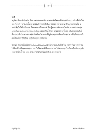 มนุษย์หุ้น 2.0 ชัยภัทร เนืองคํามา
129
สรุป
สรุปตรงนี+เลยแล้วกันครับ ถ้าอยากจะรวย อยากประสบความสําเร็จ อย่าไปงมงายเรืองดวง แต่จงเชือในเรือง
ของ "กรรม" รวยได้เกิดขึ+นเพราะกรรมดี จากการฝึกฝน การอดทน การพยายาม ทําให้มากกว่าคนอืน มุ
มานะเพือไปให้ถึงเป้ าหมาย ถ้าเราพยายามไม่ยอมแพ้เรียนรู้จากความผิดพลาดในอดีต วางแผนการลงทุน
อย่างเป็นระบบ มีกลยุทธ เหมาะสมกับจริตเรา ต่อให้ทั+งชีวิตเราดวงซวย ห่วยขั+นเทพ แพ้มาตลอด ยังไงก็
ต้องชนะได้ครับ เพราะตลาดหุ้นมันเคลือนไหวแบบมีวัฏจักร รอบกระทิง แม้จะรอนาน แต่มันมีมาเสมอถ้า
เราเตรียมตัวเราให้พร้อม ไม่ท้อไม่ถอดใจไปเสียก่อน
นักพนันโป๊ กเกอร์มืออาชีพ(Professional Gambling) ทีหากินกับบ่อนในลาสเวกัส เวลาเขาไปหาเงิน เขายัง
ไม่เรียกว่าไปเสียงดวงเลย (เพราะเขาไม่ใช่ดวงแต่ใช้ความสามารถ ใช้แผนกลยุทธ์) แล้วเราเป็นนักลงทุนห่าง
จากการพนันตั+งไกล จะมาใส่ใจ กังวลใจกับดวงชะตาทําไม จริงไหมครับ
 