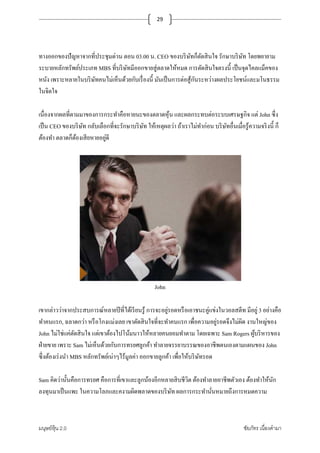 มนุษย์หุ้น 2.0 ชัยภัทร เนืองคํามา
29
ทางออกของปัญหาจากทีประชุมด่วน ตอน 03.00 น. CEO ของบริษัทก็ตัดสินใจ รักษาบริษัท โดยพยายาม
ระบายหลักทรัพย์ประเภท MBS ทีบริษัทมีออกขายสู่ตลาดให้หมด การตัดสินใจตรงนี+ เป็นจุดไคลแม็คของ
หนัง เพราะหลายในบริษัทคนไม่เห็นด้วยกับเรืองนี+ มันเป็นการต่อสู้กันระหว่างผลประโยชน์และมโนธรรม
ในจิตใจ
เนืองจากผลทีตามมาของการกระทําคือหายนะของตลาดหุ้น และผลกระทบต่อระบบเศรษฐกิจ แต่ John ซึง
เป็น CEO ของบริษัท กลับเลือกทีจะรักษาบริษัท ให้เหตุผลว่า ถ้าเราไม่ทําก่อน บริษัทอืนเมือรู้ความจริงนี+ ก็
ต้องทํา ตลาดก็ต้องเสียหายอยู่ดี
John
เขากล่าวว่าจากประสบการณ์หลายปีทีได้เรียนรู้ การจะอยู่รอดหรือเอาชนะคู่แข่งในวอลสตีท มีอยู่ 3 อย่างคือ
ทําคนแรก, ฉลาดกว่า หรือโกงแม่งเลย เขาตัดสินใจทีจะทําคนแรก เพือความอยู่รอดจึงไม่ผิด งานใหญ่ของ
John ไม่ใช่แค่ตัดสินใจ แต่เขาต้องไปโน้มนาวให้หลายคนยอมทําตาม โดยเฉพาะ Sam Rogers ผู้บริหารของ
ฝ่ายขาย เพราะ Sam ไม่เห็นด้วยกับการทรยศลูกค้า ทําลายจรรยาบรรณของอาชีพตนเองตามแผนของ John
ซึงต้องเร่งนํา MBS หลักทรัพย์เน่าๆไร้มูลค่า ออกขายลูกค้า เพือให้บริษัทรอด
Sam คิดว่านั+นคือการทรยศ คือการทีเขาและลูกน้องอีกหลายสิบชีวิต ต้องทําลายอาชีพตัวเอง ต้องทําให้นัก
ลงทุนมาเป็นแพะ ในความโลภและคงามผิดพลาดของบริษัท ผลการกระทํานันหมายถึงการหมดความ
 