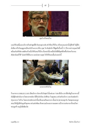 มนุษย์หุ้น 2.0 ชัยภัทร เนืองคํามา
47
คุณโจ เจ้าของร้าน
แถมให้รอยยิ+มและบริการด้วยคําพูดทีดี กับคนทุกระดับ ทําให้คนไร้บ้าน หรือคนจนเหล่านั+นรู้สึกดี ไม่รู้สึก
ตําต้อย หรือโดนดูถูกเหมือนกับร้านอาหารอืนๆ คุณ โจ อัลฟอร์ด ได้พูดถึงเรืองนี+ ว่า "ถ้าเรากล่าวอรุณสวัสดิM
พร้อมกับเสิร์ฟกาแฟสักแก้วหนึงให้กับคนไร้บ้าน สิงเหล่านี+อาจเป็นสิงทีดีทีสุดทีเกิดขึ+นกับเขาในรอบ
สัปดาห์เลยก็ได้" มันทําให้เป็นการ แจกจ่ายความสุข ไปให้กับคนชั+นล่างเหล่านี+
บรรยากาศในร้าน
ร้านอาหาร JUBILEE CAFE เปิดบริการ อังคารถึงวันศุกร์ ตั+งแต่เวลา 7.00 เช้าถึง 8.30 ทีสําคัญร้านอาหารนี+
ยังมีผู้ช่วยดําเนินการโดยอาสาสมัคร ทีเป็นนักเรียน นักศึกษา ในชุมชน มาช่วยกันบริการ และช่วยพ่อครัว
ปรุงอาหาร ในร้าน โดยอาสาสมัครเหล่านี+จะต้องมาเตรียมอาหาร ตั+งแต่ 05.00 ของทุกวัน โดยทุกคนจะถูก
สอนให้ปฏิบัติกับลูกค้าทุกคน อย่างเท่าเทียม ด้วยความรักและความเมตตา แม้ว่าการแต่งกาย หรือหน้าตา
ของลูกค้า จะดูไม่ดีเพียงใด
 