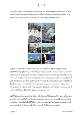 มนุษย์หุ้น 2.0 ชัยภัทร เนืองคํามา
51
ประโยคนี+ผมเลยจดไว้เตือนใจ ตัวเองว่าเมือใดเจอปัญหา เจอโจทย์หิน ให้พับคําว่าเป็นไปไม่ได้ทําไม่ได้
ออกไปจากสมองก่อนหย่อนใส่กระเป๋ าหลัง แล้วลองตั+งหน้าตั+งตาพยายามให้เต็มที ทําอย่างฉลาด จนสุด
ความสามารถ จนเกินขีดจํากัดของตนเองก่อน เมือไม่ได้จริงๆถึงเวลานั+นค่อยยอมแพ้
พอพูดถึงคําว่า “เป็นไปไม่ได้” พลอยทําให้ผมนึกถึงหนังเรืองหนึง "SALMON FISHING IN THE
YEMEN" หนังสนุกดูสบายๆ พูดถึงเรืองการลงทุนของท่านชีค มหาเศรษฐีนํ+ามันแห่งเยเมน ทีคิดจะนําปลา
แซลม่อน และกีฬาตกปลาแซลม่อน จากประเทศอังกฤษไปยังเยเมน ประเทศทะเลทราย ในทวีปตะวันออก
กลาง งานนี+รัฐบาลอังกฤษ ซึงต้องการสนับสนุนความสัมพันธ์ทีดีระหว่างประเทศก็ออกตัวหนุนโปรเจคนี+
เต็มที ทําให้งานหนักไปเข้าทีพระเอก ด๊อกเตอร์นักวิชาการด้านประมง ทีต้องปวดหัวกับการทําสิงทีเป็นไป
ไม่ได้(ในความคิดของเขา) ให้เกิดขึ+นจริง เพราะความแตกต่างของสภาพแวดล้อม แม้ท่านชีคจะพัฒนา
สภาวะแวดล้อมให้ จนมีเขือนเก็บกักนํ+ากลางทะเลทราย มีสายนํ+าไหล แต่ด้วยสภาพอากาศ และอุณหภูมิ ที
ต่างก็ทําให้เป็นเรืองยากไปอีก ทีปลาจะว่ายทวนนํ+าและรอดไปวางไข่
ทั+งนี+ยังไม่นับรวมปัญหาอุปสรรค์นานาๆประการทีถาโถมเข้ามาให้ทีมงานต้องฝ่าฟัน เช่น การประท้วงจาก
นักตกปลาชาวอังกฤษทีไม่ต้องการให้นําปลาแซลม่อนจํานวนมากออกจากไปแหล่งนํ+าในประเทศ , เรือง
การต่อต้านจากชาวมุสลิมในพื+นที ทีไม่ต้องการให้ความอุดมสมบูรณ์เข้ามายังทะเลทราย, อุปสรรค์จากตัว
ปลาแซลม่อนทีเป็นปลาเลี+ยงในกระชัง ไม่เคยว่ายทวนนํ+าหรือไม่เคยอยู่ตามธรรมชาติ
 