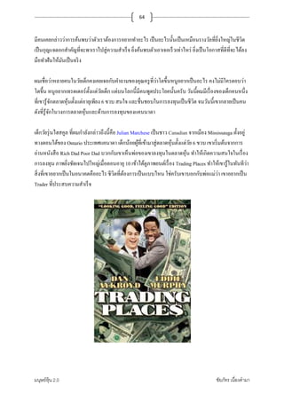 มนุษย์หุ้น 2.0 ชัยภัทร เนืองคํามา
64
มีคนเคยกล่าวว่าการค้นพบว่าตัวเราต้องการอยากทําอะไร เป็นอะไรนั+นเป็นเหมือนรางวัลทียิงใหญ่ในชีวิต
เป็นกุญแจดอกสําคัญทีจะพาเราไปสู่ความสําเร็จ ยิงค้นพบตัวเอาเจอเร็วเท่าไหร่ ยิงเป็นโอกาสทีดีทีจะได้ลง
มือทําฝันให้มันเป็นจริง
ผมเชือว่าหลายคนในวัยเด็กคงเคยเจอกับคําถามของคุณครูทีว่าโตขึ+นหนูอยากเป็นอะไร คงไม่มีใครตอบว่า
โตขึ+น หนูอยากเทรดเดอร์ตั+งแต่วัยเด็ก แต่บนโลกนี+มีคนพูดประโยคนั+นครับ วันนี+ผมมีเรืองของเด็กคนหนึง
ทีเขารู้จักตลาดหุ้นตั+งแต่อายุเพียง 6 ขวบ สนใจ และชืนชอบในการลงทุนเป็นชีวิต จนวันนี+เขากลายเป็นคน
ดังทีรู้จักในวงการตลาดหุ้นและด้านการลงทุนของแคนนาดา
เด็กวัยรุ่นไฮสคูล ทีผมกําลังกล่าวถึงนี+คือ Julian Marchese เป็นชาว Canadian จากเมือง Mississauga ตั+งอยู่
ทางตอนใต้ของ Ontario ประเทศแคนาดา เด็กน้อยผู้ทีเข้ามาสู่ตลาดหุ้นตั+งแต่วัย 6 ขวบ เขาเริมต้นจากการ
อ่านหนังสือ Rich Dad Poor Dad บวกกับเขาเห็นพ่อของเขาลงทุนในตลาดหุ้น ทําให้เกิดความสนใจในเรือง
การลงทุน ภาพยิงชัดเจนไปใหญ่เมือตอนอายุ 10 เข้าได้ดูภาพยนต์เรือง Trading Places ทําให้เขารู้ในทันทีว่า
สิงทีเขาอยากเป็นในอนาคตคืออะไร ชีวิตทีต้องการเป็นแบบไหน ใช่ครับเขาบอกกับพ่อแม่ว่า เขาอยากเป็น
Trader ทีประสบความสําเร็จ
 