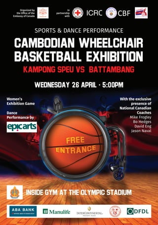 In
partnership
with
Organized by
the Office of the
Embassy of Canada
Cambodian Wheelchair
Basketball Exhibition
SPORTS & DANCE PERFORMANCE
KAMPONG SPEU VS. BATTAMBANG
WEDNESDAY 26 APRIL​​ · 5:00PM
INSIDE GYM AT THE OLYMPIC STADIUM
Women’s
Exhibition Game
With the exclusive
presence of
National Canadian
Coaches
Mike Frogley
Bo Hedges
David Eng
Jason Naval
Dance
Performance by
CBF
 