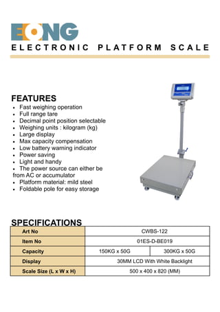 FEATURES
• Fast weighing operation
• Full range tare
• Decimal point position selectable
• Weighing units : kilogram (kg)
• Large display
• Max capacity compensation
• Low battery warning indicator
• Power saving
• Light and handy
• The power source can either be
from AC or accumulator
• Platform material: mild steel
• Foldable pole for easy storage
SPECIFICATIONS
E L E C T R O N I C P L A T F O R M S C A L E
Art No CWBS-122
Item No 01ES-D-BE019
Capacity 150KG x 50G 300KG x 50G
Display 30MM LCD With White Backlight
Scale Size (L x W x H) 500 x 400 x 820 (MM)
 