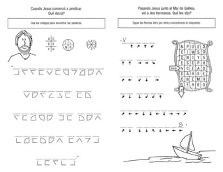 E
R
R B O
O
S
E M H
D A R S E
V C E A D
E S E P
D N I Y S
H
E I M S
N P O E D
O
S
V
Inicio
Fin
Pasando Jesus junto al Mar de Galilea,
vió a dos hermanos. Qué les dijo?
Sigue las flechas letra por letra y encontrarás la respuesta.
Cuando Jesus comenzó a predicar.
Qué decía?
Usa los códigos para encontrar las palabras.
“___ ___ ___ ___ ___ ___ ___ ___ ___ ___ ___,
___ ___ ___ ___ ___ ___ ___ ___
___ ___ ___ ___ ___ ___ ___ ___ ___ ___
___ ___ ___ ___ ___ ___ ___ ___ ___ ___
___ ___ ___ ___ ___.”
Q
T
S
P
L U
O
H
F
E
D
C
A
N R
E
R
R B O
O
S
E M H
D A R S E
V C E A D
E S E P
D N I Y S
H
E I M S
N P O E D
O
Inicio
Fin
 