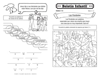 © 2008 CRI • P.O. Box 36269 • Canton, Ohio 44735 • 1-800-992-2144
Jesus dijo a sus discípulos que debían
estar felices. Lee que má les dijo.
Edades 7-12 Mateo 5:1-12
Las Parabolas
Las Parabolas son palabras
especiales que Jesús nos enseña para hacer
una cosa que es muy importante. Qué es?
Encuentra la palabra coloreando los espacios que tienen 2 • .
Encuentra sus palabras en
las uniones de las cadenas.
“____________ ___ ________________,
____________ ______________
____________________ ____ ____________
____ ______ ____________.”
3 10 2
5 8
6 4 9
11 1 7
 