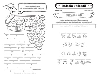 © 2008 CRI • P.O. Box 36269 • Canton, Ohio 44735 • 1-800-992-2144
Escribe las palabras de
las monedas en las líneas correctas.
Edades 7-12 Mateo 6:1-6, 16-21
Tesoros en el Cielo
“____ ________________
________ ____
______________ ____ ____
____________, __________ ____
______________ __ ____ _________
__________________, __ __________
________________ ____________ __ ____________.
________ ____________ _____________ ____
____ __________. ____________ __________
________ ______________ ____________,
________ ____________ ______________
______________ ______________.” - Mateo 6:19-21
28 11
9 3
16 19 6
25 4 6
14 18 6 7
12 24 18 21
20 23 16 19
5 17 1 4
15 2 26
13 8 10
2 27
22 18 4
entran
24
tierra
25
corazón
27
para
28
tesoro
26
destruyen
22
haceos
23
y
18
en
19
hurtan
21
Sino
20
cielo
17
tesoros
16
esté
15
polilla
14
allí
13
Porque
1
vuestro
2
acumulen
3
donde
4
el
5
la
6
estará
8
No
9
también
10
sí
11
ladrones
12
óxido
7 Jesús nos da una guía en Mateo para que
nosotros hagamos algo. Qué es lo que hay que hacer?
Escribe la primera letra de cada dibujo y lo descubrirás.
_____ _____ _____ _____ _____
_____ _____ _____ _____
_____ _____ _____ _____ _____
_____ _____ _____ _____ _____ _____.
 
