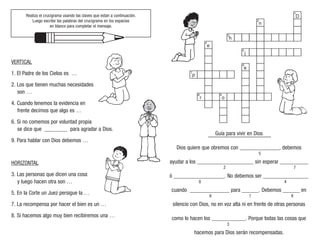Realiza el crucigrama usando las claves que estan a continuación.
Luego escribe las palabras del crucigrama en los espacios
en blanco para completar el mensaje.
VERTICAL
1. El Padre de los Cielos es …
2. Los que tienen muchas necesidades
son …
4. Cuando tenemos la evidencia en
frente decimos que algo es …
6. Si no comemos por voluntad propia
se dice que ________ para agradar a Dios.
9. Para hablar con Dios debemos …
HORIZONTAL
3. Las personas que dicen una cosa
y luego hacen otra son …
5. En la Corte un Juez persigue la …
7. La recompensa por hacer el bien es un …
8. Si hacemos algo muy bien recibiremos una …
Guía para vivir en Dios
Dios quiere que obremos con ______________, debemos
ayudar a los ____________________ sin esperar __________
ó __________________. No debemos ser ________________
cuando ______________ para ______. Debemos ______ en
silencio con Dios, no en voz alta ni en frente de otras personas
como lo hacen los ____________. Porque todas las cosas que
hacemos para Dios serán recompensadas.
5
2 7
3
6 1 9
8 4
1
2
3
4
5
6
7
8 9
D
n
h
e
p
j
a
o
r
 