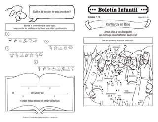 © 2008 CRI • P.O. Box 36269 • Canton, Ohio 44735 • 1-800-992-2144
Cuál es la lección de esta escritura?
Escribe la primera letra de cada figura.
Luego escribe las palabras en las líneas que están a continuación.
Edades 7-12 Mateo 6:24-34
Confianza en Dios
Jesús dijo a sus discípulos
un mensaje reconfortante. Cuál era?
Une los puntos y lee lo que Jesús dijo.
“Qué
“Qué
o
“Con
qué
nos
o
No
se
diciendo:
comeremos?”,
beberemos?”
____________ ______________
el __________ de Dios y su ________________,
y todas estas cosas os serán añadidas.
___ ___ ___ ___ ___ ___
___ ___ ___ ___ ___ ___ ___
___ ___ ___ ___ ___
___ ___ ___ ___ ___ ___ ___ ___
1 2
3 4
1
2
3
4
2
3
5
1
4
8
7
10
6
9
13
12
15
11
14
19
18
17
21
16
20
24
23
26 22
25
29
28
31
27
30
34
33
36
37 38
40
41
32
35
42
preocupen
vestiremos?”.
39
 