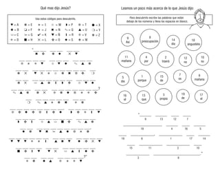 Usa estos códigos para descubrirlo.
Leamos un poco más acerca de lo que Jesús dijo:
Qué mas dijo Jesús?
Para descubrirlo escribe las palabras que están
debajo de los números y llena los espacios en blanco.
“______ ______ ____ ____
____________________ ______ ____ ______
____ ____________, ____________ ____ ______
____ ____________ ____________ ____
____________ ________________________.”
3
propia
8
preocupación
2
traerá
12
no
1
porque
9 13 12 7
18 4 16 5
19 6 1 17 14
15 11 2 10
3 8
♥ = A
✚ = B
➯= C
✠ = D
❁ = E
❏ = F
✁= G
■ = H
✬ = I
✈ = J
✔ = K
✕ = L
✩ = M
✖ = N
▼ = Ñ
✜ = O
◗ = P
✎ = Q
❙ = R
◆ = S
❉ = T
▲ = U
❇ = V
❖ = W
● = X
❍ = Y
❋ = Z
“___ ___ ___ ___ ___ ___
___ ___ ___ ___ ___ ___ ___ ___ ___ ___
___ ___ ___ ___ ___ ___ ___ ___ ___ ___ ___
___ ___ ___ ___ ___ ___ ___ ___ ___ ___ ___
___ ___ ___ ___ ___ ___ ___ ___ ___ ___ ___ ___?
___ ___ ___ ___ ___ ___ ___ ___
___ ___ ___ ___ ___ ___ ___ ___, ___ ___ ___ ___ ___
___ ___ ___ ___ ___ ___ ___ ___ ___ ___ ___
___ ___ ___ ___ ___ ___ ___ ___ ___ ___,
___ ___ ___ ___ ___ ___ ___ ___ ___ ___ ___ ___ ___
___ ___ ___ ___ ___ ___ ___ ___ ___ ___ ___
___ ___ ___ ___ ___ ___ ___ ___?”
✖ ✜ ❁ ◆ ✕ ♥
❇ ✬ ✠ ♥ ✩ ♥ ◆ ✎ ▲ ❁
❁ ✕ ♥ ✕ ✬ ✩ ❁ ✖ ❉ ✜ ❍
❁ ✕ ➯ ▲ ❁ ❙ ◗ ✜ ✩ ♥ ◆
✎ ▲ ❁ ❁ ✕ ❇ ❁ ◆ ❉ ✬ ✠ ✜
❍ ✎ ▲ ✬ ❁ ✖ ✠ ❁
❇ ✜ ◆ ✜ ❉ ❙ ✜ ◆ ◗ ✜ ✠ ❙ ♥
✠ ❁ ◆ ▲ ❇ ✬ ✠ ♥
■ ✜ ❙ ♥ ♥ ✕ ➯ ▲ ❙ ◆ ✜
♥ ▼ ♥ ✠ ✬ ❙ ▲ ✖ ♥ ◆ ✜ ✕ ♥
◆ ❁ ♥ ✖ ✁ ▲ ◆ ❉ ✬ ❁
◗ ✜ ❙ ✩ ▲ ➯ ■ ✜ ✎ ▲ ❁
18
angustiéis
6
mañana
11
mañana
13
que
4
por
16
el
10
su
17
el
5
día
14
día
19
de
15
de
7
os
9
Así
 