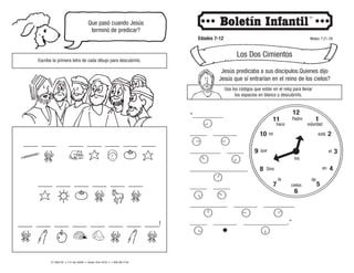 ____ ____ ____ ____ ____ ____ ____
____ ____ ____ ____ ____ ____
____ ____ ____ ____ ____ ____ ____ ____!
© 2008 CRI • P.O. Box 36269 • Canton, Ohio 44735 • 1-800-992-2144
Que pasó cuando Jesús
terminó de predicar?
Escribe la primera letra de cada dibujo para descubrirlo.
Edades 7-12 Mateo 7:21-29
Los Dos Cimientos
Jesús predicaba a sus discípulos.Quienes dijo
Jesús que sí entrarían en el reino de los cielos?
Usa los códigos que están en el reloj para llenar
los espacios en blanco y descubrirlo.
12
11
10
9 3
4
5
6
7
8
2
1
el
Padre
voluntad
está
en
de
cielos
los
la
Sino
que
mi
hace
“_________
_____ _______
_________ _____
_________________
_____ _____
___________ _______ _________
_____ _______ _____________.”
 